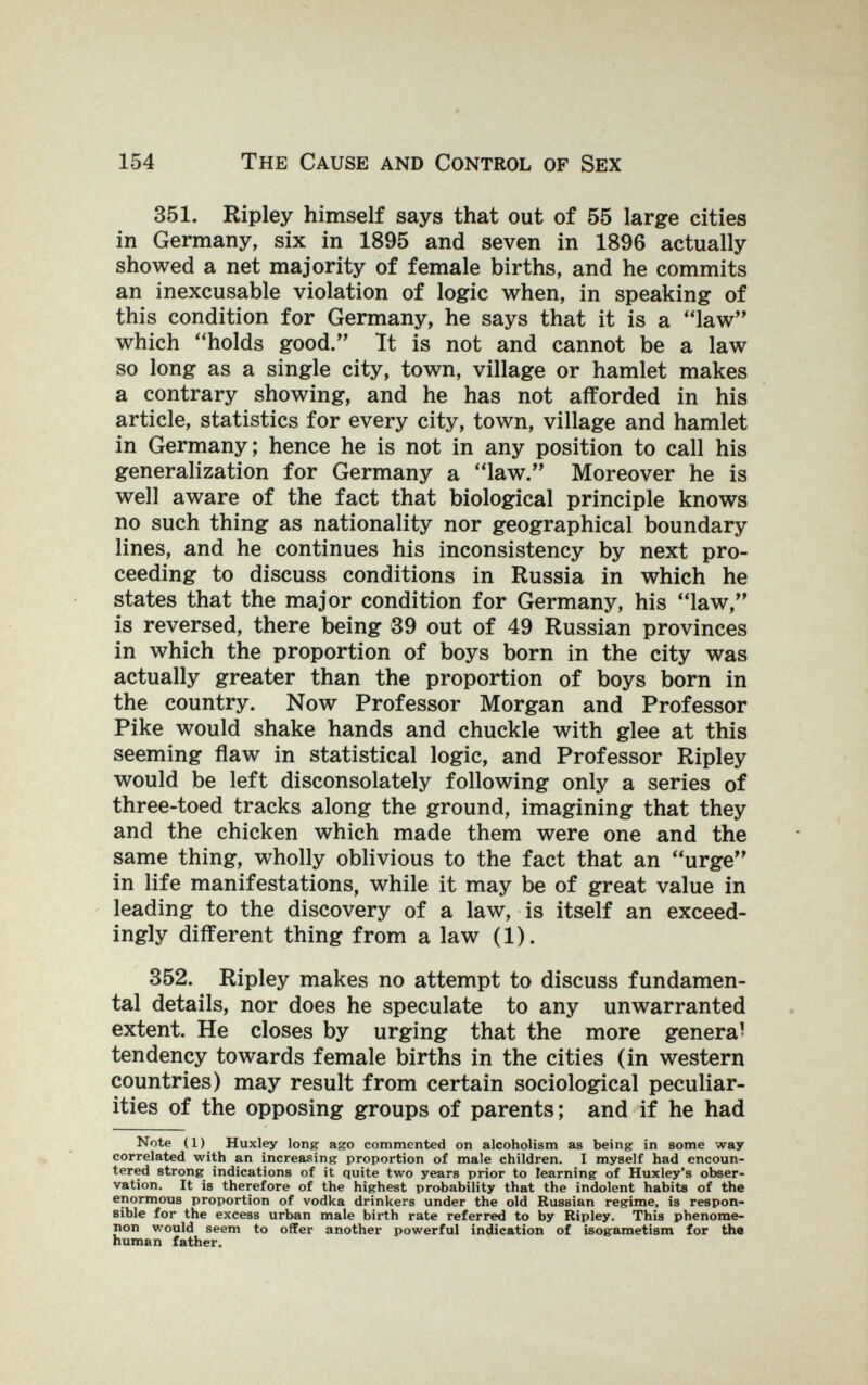 154 The Cause and Control of Sex 351. Ripley himself says that out of 55 large cities in Germany, six in 1895 and seven in 1896 actually showed a net majority of female births, and he commits an inexcusable violation of logic when, in speaking of this condition for Germany, he says that it is a law which holds good. It is not and cannot be a law so long as a single city, town, village or hamlet makes a contrary showing, and he has not afforded in his article, statistics for every city, town, village and hamlet in Germany; hence he is not in any position to call his generalization for Germany a law. Moreover he is well aware of the fact that biological principle knows no such thing as nationality nor geographical boundary lines, and he continues his inconsistency by next pro¬ ceeding to discuss conditions in Russia in which he states that the major condition for Germany, his law, is reversed, there being 39 out of 49 Russian provinces in which the proportion of boys born in the city was actually greater than the proportion of boys born in the country. Now Professor Morgan and Professor Pike would shake hands and chuckle with glee at this seeming flaw in statistical logic, and Professor Ripley would be left disconsolately following only a series of three-toed tracks along the ground, imagining that they and the chicken which made them were one and the same thing, wholly oblivious to the fact that an urge in life manifestations, while it may be of great value in leading to the discovery of a law, is itself an exceed¬ ingly different thing from a law (1). 352. Ripley makes no attempt to discuss fundamen¬ tal details, nor does he speculate to any unwarranted extent. He closes by urging that the more genera' tendency towards female births in the cities (in western countries) may result from certain sociological peculiar¬ ities of the opposing groups of parents; and if he had Note (1) Huxley lonpr ago commented on alcoholism as being in some way correlated with an increasing proportion of male children. I myself had encoun¬ tered strong indications of it quite two years prior to learning of Huxley's obser¬ vation. It is therefore of the highest probability that the indolent habits of the enormous proportion of vodka drinkers under the old Russian regime, is respon¬ sible for the excess urban male birth rate referred to by Ripley. This phenome¬ non would seem to offer another powerful indication of isogametism for the human father.
