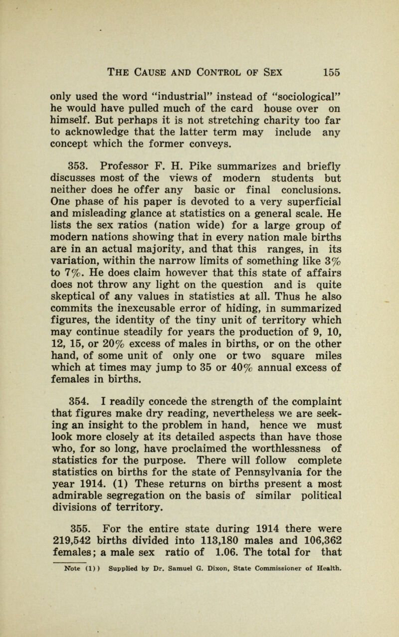 The Cause and Control of Sex 155 only used the word industrial instead of sociological he would have pulled much of the card house over on himself. But perhaps it is not stretching charity too far to acknowledge that the latter term may include any concept which the former conveys. 353. Professor F. H. Pike summarizes and briefly discusses most of the views of modern students but neither does he offer any basic or final conclusions. One phase of his paper is devoted to a very superficial and misleading glance at statistics on a general scale. He lists the sex ratios (nation wide) for a large group of modern nations showing that in every nation male births are in an actual majority, and that this ranges, in its variation, within the narrow limits of something like 3% to 7%. He does claim however that this state of affairs does not throw any light on the question and is quite skeptical of any values in statistics at all. Thus he also commits the inexcusable error of hiding, in summarized figures, the identity of the tiny unit of territory which may continue steadily for years the production of 9, 10, 12, 15, or 20% excess of males in births, or on the other hand, of some unit of only one or two square miles which at times may jump to 35 or 40% annual excess of females in births. 354. I readily concede the strength of the complaint that figures make dry reading, nevertheless we are seek¬ ing an insight to the problem in hand, hence we must look more closely at its detailed aspects than have those who, for so long, have proclaimed the worthlessness of statistics for the purpose. There will follow complete statistics on births for the state of Pennsylvania for the year 1914. (1) These returns on births present a most admirable segregation on the basis of similar political divisions of territory. 355. For the entire state during 1914 there were 219,542 births divided into 113,180 males and 106,362 females; a male sex ratio of 1.06. The total for that Note (1)) Supplied by Dr. Samuel G. Dixon, State Commissioner of Health.