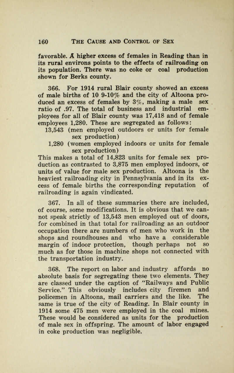 160 The Cause and Control of Sex favorable. A higher excess of females in Reading than in its rural environs points to the effects of railroading on its population. There was no coke or coal production shown for Berks county. 366. For 1914 rural Blair county showed an excess of male births of 10 9-10% and the city of Altoona pro¬ duced an excess of females by 3%, making a male sex . ratio of .97. The total of business and industrial em¬ ployees for all of Blair county was 17,418 and of female employees 1,280. These are segregated as follows: 13,543 (men employed outdoors or units for female sex production) 1,280 (women employed indoors or units for female sex production) This makes a total of 14,823 units for female sex pro¬ duction as contrasted to 3,875 men employed indoors, or units of value for male sex production. Altoona is the heaviest railroading city in Pennsylvania and in its ex¬ cess of female births the corresponding reputation of railroading is again vindicated. 367. In all of these summaries there are included, of course, some modifications. It is obvious that we can¬ not speak strictly of 13,543 men employed out of doors, for combined in that total for railroading as an outdoor occupation there are numbers of men who work in the shops and roundhouses and who have a considerable margin of indoor protection, though perhaps not so much as for those in machine shops not connected with the transportation industry. 368. The report on labor and industry affords no absolute basis for segregating these two elements. They are classed under the caption of Railways and Public Service. This obviously includes city firemen and policemen in Altoona, mail carriers and the like. The same is true of the city of Reading. In Blair county in 1914 some 475 men were employed in the coal mines. These would be considered as units for the production of male sex in offspring. The amount of labor engaged in coke production was negligible.