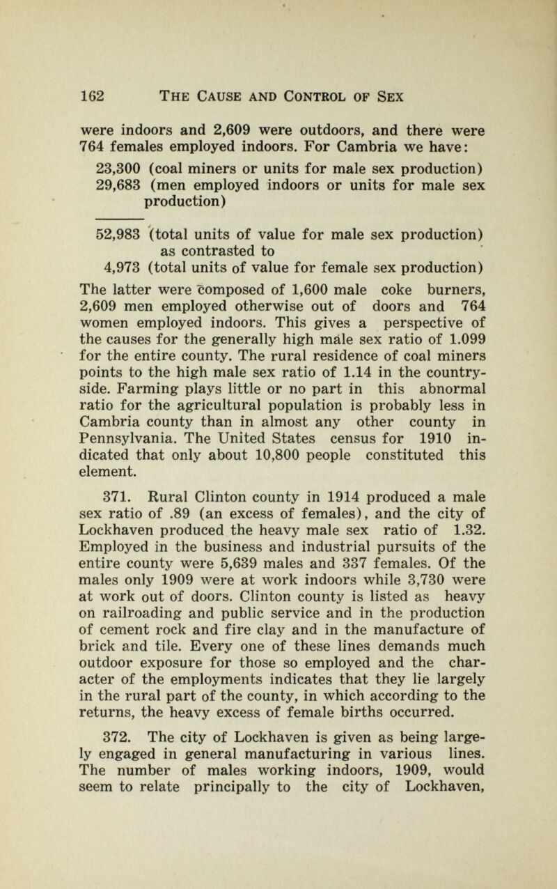 162 The Cause and Control of Sex were indoors and 2,609 were outdoors, and there were 764 females employed indoors. For Cambria we have: 23,300 (coal miners or units for male sex production) 29,683 (men employed indoors or units for male sex production) 52,983 (total units of value for male sex production) as contrasted to 4,973 (total units of value for female sex production) The latter were composed of 1,600 male coke burners, 2,609 men employed otherwise out of doors and 764 women employed indoors. This gives a perspective of the causes for the generally high mâle sex ratio of 1.099 for the entire county. The rural residence of coal miners points to the high male sex ratio of 1.14 in the country¬ side. Farming plays little or no part in this abnormal ratio for the agricultural population is probably less in Cambria county than in almost any other county in Pennsylvania. The United States census for 1910 in¬ dicated that only about 10,800 people constituted this element. 371. Rural Clinton county in 1914 produced a male sex ratio of .89 (an excess of females), and the city of Lockhaven produced the heavy male sex ratio of 1.32. Employed in the business and industrial pursuits of the entire county were 5,639 males and 337 females. Of the males only 1909 were at work indoors while 3,730 were at work out of doors. Clinton county is listed as heavy on railroading and public service and in the production of cement rock and fire clay and in the manufacture of brick and tile. Every one of these lines demands much outdoor exposure for those so employed and the char¬ acter of the employments indicates that they lie largely in the rural part of the county, in which according to the returns, the heavy excess of female births occurred. 372. The city of Lockhaven is given as being large¬ ly engaged in general manufacturing in various lines. The number of males working indoors, 1909, would seem to relate principally to the city of Lockhaven,