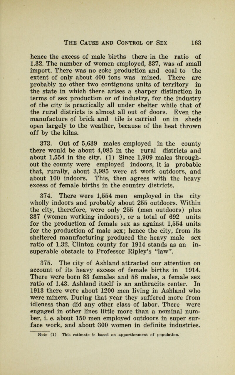 The Cause and Control of Sex 163 hence the excess of male births there in the ratio of 1.32. The number of women employed, 337, was of small import. There was no coke production and coal to the extent of only about 400 tons was mined. There are probably no other two contiguous units of territory in the state in which there arises a sharper distinction in terms of sex production or of industry, for the industry of the city is practically all under shelter while that of the rural districts is almost all out of doors. Even the manufacture of brick and tile is carried on in sheds open largely to the weather, because of the heat thrown off by the kilns. 373. Out of 5,639 males employed in the county there would be about 4,085 in the rural districts and about 1,554 in the city. (1) Since 1,909 males through¬ out the county were employed indoors, it is probable that, rurally, about 3,985 were at work outdoors, and about 100 indoors. This, then agrees with the heavy excess of female births in the country districts. 374. There were 1,554 men employed in the city wholly indoors and probably about 255 outdoors. Within the city, therefore, were only 255 (men outdoors) plus 337 (women working indoors), or a total of 692 units for the production of female sex as against 1,554 units for the production of male sex; hence the city, from its sheltered manufacturing produced the heavy male sex ratio of 1.32. Clinton county for 1914 stands as an in¬ superable obstacle to Professor Ripley's law. 375. The city of Ashland attracted our attention on account of its heavy excess of female births in 1914. There were born 83 females and 58 males, a female sex ratio of 1.43. Ashland itself is an anthracite center. In 1913 there were about 1200 men living in Ashland who were miners. During that year they suffered more from idleness than did any other class of labor. There were engaged in other lines little more than a nominal num¬ ber, i. e. about 150 men employed outdoors in super sur¬ face work, and about 300 women in definite industries. Note (1) This estimate is based on apportionment of population.