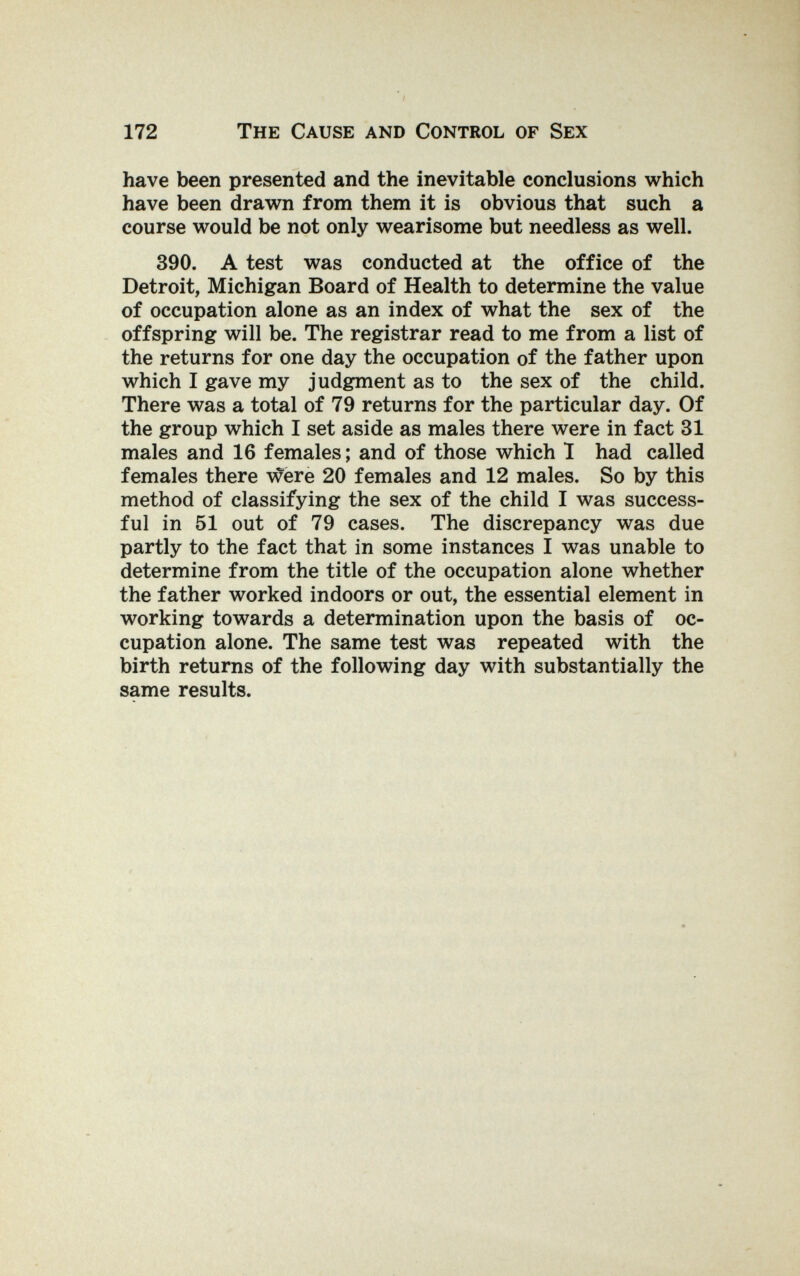 172 The Cause and Control of Sex have been presented and the inevitable conclusions which have been drawn from them it is obvious that such a course would be not only wearisome but needless as well. 390. A test was conducted at the office of the Detroit, Michigan Board of Health to determine the value of occupation alone as an index of what the sex of the offspring will be. The registrar read to me from a list of the returns for one day the occupation of the father upon which I gave my judgment as to the sex of the child. There was a total of 79 returns for the particular day. Of the group which I set aside as males there were in fact 31 males and 16 females; and of those which 1 had called females there v^ere 20 females and 12 males. So by this method of classifying the sex of the child I was success¬ ful in 51 out of 79 cases. The discrepancy was due partly to the fact that in some instances I was unable to determine from the title of the occupation alone whether the father worked indoors or out, the essential element in working towards a determination upon the basis of oc¬ cupation alone. The same test was repeated with the birth returns of the following day with substantially the same results.