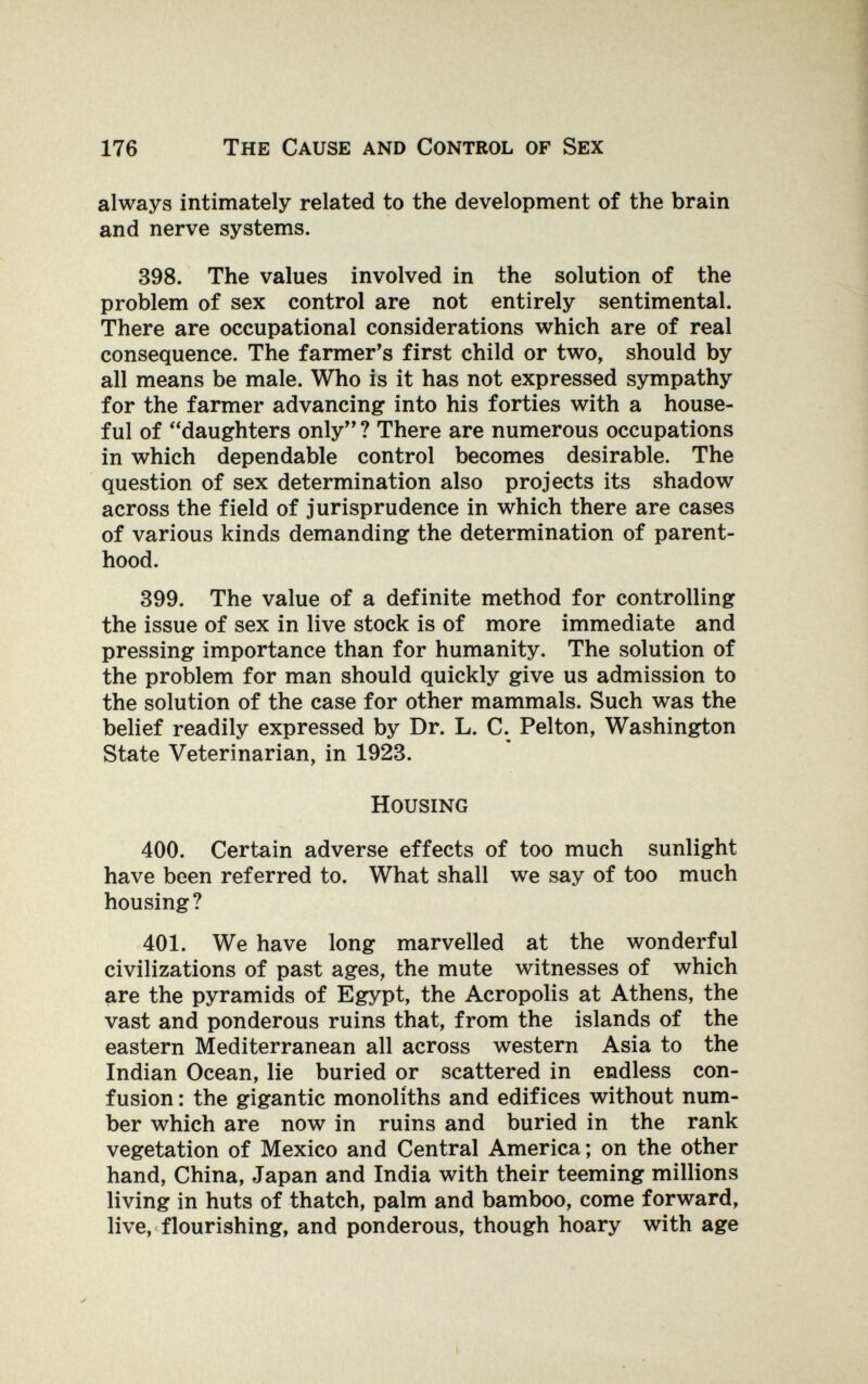 176 The Cause and Control of Sex always intimately related to the development of the brain and nerve systems. 398. The values involved in the solution of the problem of sex control are not entirely sentimental. There are occupational considerations which are of real consequence. The farmer's first child or two, should by all means be male. Who is it has not expressed sympathy for the farmer advancing into his forties with a house¬ ful of daughters only? There are numerous occupations in which dependable control becomes desirable. The question of sex determination also projects its shadow across the field of jurisprudence in which there are cases of various kinds demanding the determination of parent¬ hood. 399. The value of a definite method for controlling the issue of sex in live stock is of more immediate and pressing importance than for humanity. The solution of the problem for man should quickly give us admission to the solution of the case for other mammals. Such was the belief readily expressed by Dr. L. C. Pelton, Washington State Veterinarian, in 1923. Housing 400. Certain adverse effects of too much sunlight have been referred to. What shall we say of too much housing? 401. We have long marvelled at the wonderful civilizations of past ages, the mute witnesses of which are the pyramids of Egypt, the Acropolis at Athens, the vast and ponderous ruins that, from the islands of the eastern Mediterranean all across western Asia to the Indian Ocean, lie buried or scattered in endless con¬ fusion : the gigantic monoliths and edifices without num¬ ber which are now in ruins and buried in the rank vegetation of Mexico and Central America; on the other hand, China, Japan and India with their teeming millions living in huts of thatch, palm and bamboo, come forward, live, flourishing, and ponderous, though hoary with age