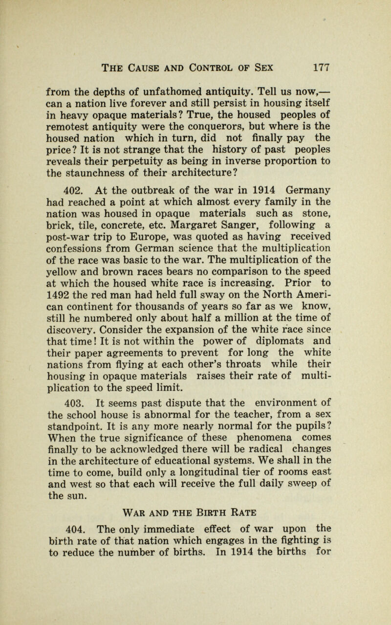 The Cause and Control of Sex 177 from the depths of unfathomed antiquity. Tell us now,— can a nation live forever and still persist in housing itself in heavy opaque materials? True, the housed peoples of remotest antiquity were the conquerors, but where is the housed nation which in turn, did not finally pay the price? It is not strange that the history of past peoples reveals their perpetuity as being in inverse proportion to the staunchness of their architecture? 402. At the outbreak of the war in 1914 Germany had reached a point at which almost every family in the nation was housed in opaque materials such as stone, brick, tile, concrete, etc. Margaret Sanger, following a post-war trip to Europe, was quoted as having received confessions from German science that the multiplication of the race was basic to the war. The multiplication of the yellow and brown races bears no comparison to the speed at which the housed white race is increasing. Prior to 1492 the red man had held full sway on the North Ameri¬ can continent for thousands of years so far as we know, still he numbered only about half a million at the time of discovery. Consider the expansion of the white race since that time ! It is not within the power of diplomats and their paper agreements to prevent for long the white nations from flying at each other's throats while their housing in opaque materials raises their rate of multi¬ plication to the speed limit. 403. It seems past dispute that the environment of the school house is abnormal for the teacher, from a sex standpoint. It is any more nearly normal for the pupils? When the true significance of these phenomena comes finally to be acknowledged there will be radical changes in the architecture of educational systems. We shall in the time to come, build only a longitudinal tier of rooms east and west so that each will receive the full daily sweep of the sun. War and the Birth Rate 404. The only immediate effect of war upon the birth rate of that nation which engages in the fighting is to reduce the number of births. In 1914 the births for