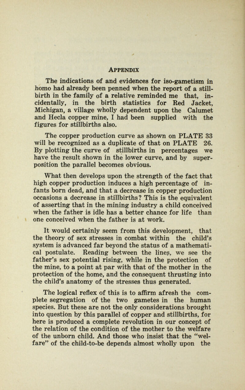 Appendix The indications of and evidences for iso-gametism in homo had already been penned when the report of a still¬ birth in the family of a relative reminded me that, in¬ cidentally, in the birth statistics for Red Jacket, Michigan, a village wholly dependent upon the Calumet and Hecla copper mine, I had been supplied with the figures for stillbirths also. The copper production curve as shown on PLATE 33 will be recognized as a duplicate of that on PLATE 26. By plotting the curve of stillbirths in percentages we have the result shown in the lower curve, and by super¬ position the parallel becomes obvious. What then develops upon the strength of the fact that high copper production induces a high percentage of in¬ fants born dead, and that a decrease in copper production occasions a decrease in stillbirths? This is the equivalent of asserting that in the mining industry a child conceived when the father is idle has a better chance for life than one conceived when the father is at work. It would certainly seem from this development, that the theory of sex stresses in combat within the child's system is advanced far beyond the status of a mathemati¬ cal postulate. Reading between the lines, we see the father's sex potential rising, while in the protection of the mine, to a point at par with that of the mother in the protection of the home, and the consequent thrusting into the child's anatomy of the stresses thus generated. The logical reflex of this is to affirm afresh the com¬ plete segregation of the two gametes in the human species. But these are not the only considerations brought into question by this parallel of copper and stillbirths, for here is produced a complete revolution in our concept of the relation of the condition of the mother to the welfare of the unborn child. And those who insist that the wel¬ fare of the child-to-be depends almost wholly upon the