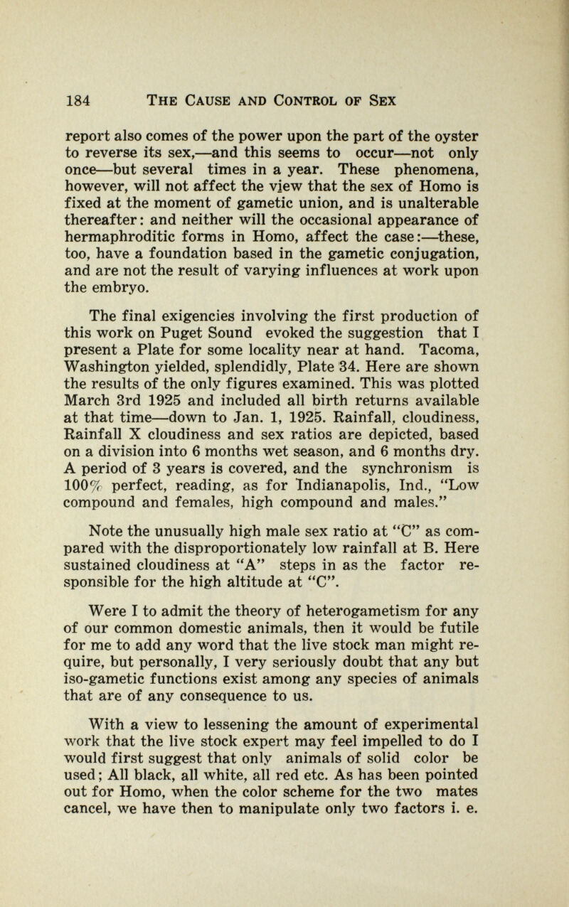 184 The Cause and Control of Sex report also comes of the power upon the part of the oyster to reverse its sex,—and this seems to occur—not only once—but several times in a year. These phenomena, however, will not affect the view that the sex of Homo is fixed at the moment of gametic union, and is unalterable thereafter : and neither will the occasional appearance of hermaphroditic forms in Homo, affect the case:—^these, too, have a foundation based in the gametic conjugation, and are not the result of varying influences at work upon the embryo. The final exigencies involving the first production of this work on Puget Sound evoked the suggestion that I present a Plate for some locality near at hand. Tacoma, Washington yielded, splendidly, Plate 34. Here are shown the results of the only figures examined. This was plotted March 3rd 1925 and included all birth returns available at that time—down to Jan. 1, 1925. Rainfall, cloudiness, Rainfall X cloudiness and sex ratios are depicted, based on a division into 6 months wet season, and 6 months dry. A period of 3 years is covered, and the synchronism is 100^ perfect, reading, as for Indianapolis, Ind., Low compound and females, high compound and males. Note the unusually high male sex ratio at C as com¬ pared with the disproportionately low rainfall at B. Here sustained cloudiness at A steps in as the factor re¬ sponsible for the high altitude at C. Were I to admit the theory of heterogametism for any of our common domestic animals, then it would be futile for me to add any word that the live stock man might re¬ quire, but personally, I very seriously doubt that any but iso-gametic functions exist among any species of animals that are of any consequence to us. With a view to lessening the amount of experimental work that the live stock expert may feel impelled to do I would first suggest that only animals of solid color be used ; All black, all white, all red etc. As has been pointed out for Homo, when the color scheme for the two mates cancel, we have then to manipulate only two factors i. e.