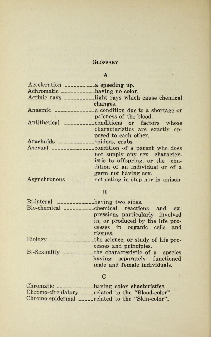 Glossary A Acceleration a speeding up. Achromatic having no color. Actinic rays light rays which cause chemical changes. Anaemic a condition due to a shortage or paleness of the blood. Antithetical conditions or factors whose characteristics are exactly op¬ posed to each other. Arachnids spiders, crabs. Asexual condition of a parent who does not supply any sex character¬ istic to offspring, or the con¬ dition of an individual or of a germ not having sex. Asynchronous not acting in step nor in unison. В Bi-lateral having two sides. Bio-chemical chemical reactions and ex¬ pressions particularly involved in, or produced by the life pro¬ cesses in organic cells and ^ tissues. Biology the science, or study of life pro¬ cesses and principles. Bi-Sexuality the characteristic of a species having separately functioned male and female individuals. С Chromatic having color chacteristics. Chromo-circulatory related to the Blood-color. Chromo-epidermal related to the Skin-color.