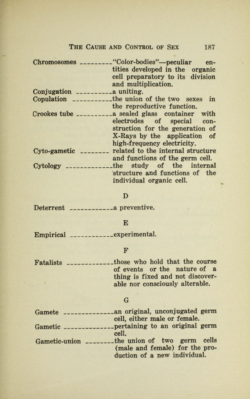 The Cause and Control of Sex 187 Chromosomes  Color-bodies—peculiar en¬ tities developed in the organic cell preparatory to its division and multiplication. Conjugation a uniting. Copulation the union of the two sexes in the reproductive function. Crookes tube a sealed glass container with electrodes of special con¬ struction for the generation of X-Rays by the application of high-frequency electricity. Cyto-gametic related to the internal structure and functions of the germ cell. Cytology the study of the internal structure and functions of the individual organic cell. D Deterrent a preventive. E Empirical experimental. F Fatalists those who hold that the course of events or the nature of a thing is fixed and not discover¬ able nor consciously alterable. G an original, unconjugated germ cell, either male or female, pertaining to an original germ cell. the union of two germ cells (male and female) for the pro¬ duction of a new individual. Gamete Gametic Gametic-union