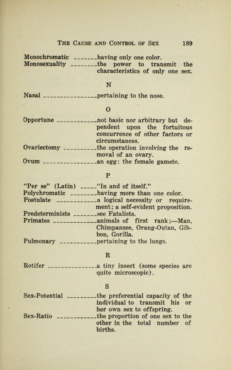 The Cause and Control of Sex 189 Monochromatic having only one color. Monosexuality the power to transmit the characteristics of only one sex. N Nasal pertaining to the nose. О Opportune not basic nor arbitrary but de¬ pendent upon the fortuitous concurrence of other factors or circumstances. Ovariectomy the operation involving the re¬ moval of an ovary. Ovum an egg: the female gamete. P Per se (Latin) In and of itself. Polychromatic having more than one color. Postulate a logical necessity or require¬ ment ; a self-evident proposition. Predeterminists see Fatalists. Primates animals of first rank;—Man, Chimpanzee, Orang-Outan, Gib¬ bon, Gorilla. Pulmonary pertaining to the lungs. R Rotifer a tiny insect (some species are quite microscopic). S Sex-Potential the preferential capacity of the individual to transmit his or her own sex to offspring. Sex-Ratio the proportion of one sex to the other in the total number of births.