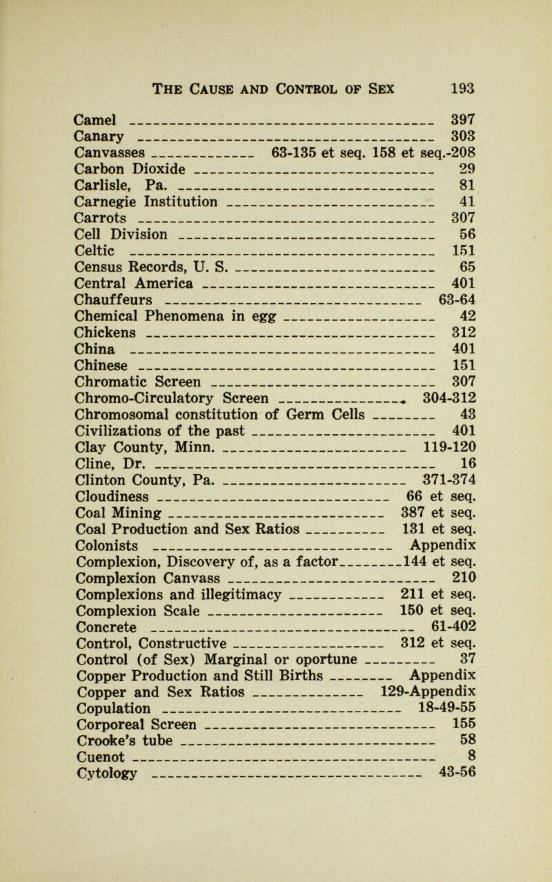 The Cause and Control of Sex 193 Camel  397 Canary  303 Canvasses 63-135 et seq. 158 et seq.-208 Carbon Dioxide 29 Carlisle, Pa.  81 Carnegie Institution 41 Carrots  307 Cell Division  56 Celtic  151 Census Records, U. S. 65 Central America 401 Chauffeurs  63-64 Chemical Phenomena in egg 42 Chickens  312 China  401 Chinese  151 Chromatic Screen 307 Chromo-Circulatory Screen  304-312 Chromosomal constitution of Germ Cells 43 Civilizations of the past 401 Clay County, Minn. 119-120 Cline, Dr. 16 Clinton County, Pa. 371-374 Cloudiness 66 et seq. Coal Mining 387 et seq. Coal Production and Sex Ratios 131 et seq. Colonists  Appendix Complexion, Discovery of, as a factor 144 et seq. Complexion Canvass 210 Complexions and illegitimacy 211 et seq. Complexion Scale 150 et seq. Concrete  61-402 Control, Constructive 312 et seq. Control (of Sex) Marginal or oportune 37 Copper Production and Still Births Appendix Copper and Sex Ratios 129-Appendix Copulation  18-49-55 Corporeal Screen 155 Crooke's tube 58 Cuenot 8 Cytology  43-56