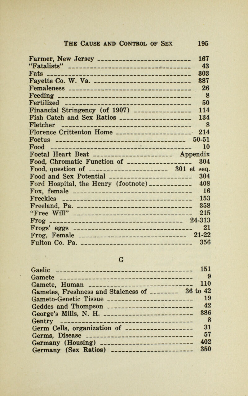 The Cause and Control of Sex 195 Farmer, New Jersey 167 Fatalists'*  43 Fats 303 Fayette Co. W. Va. 387 Femaleness 26 Feeding 8 Fertilized  50 Financial Stringency (of 1907) 114 Fish Catch and Sex Ratios 134 Fletcher  8 Florence Crittenton Home 214 Foetus  50-51 Food  10 Foetal Heart Beat  Appendix Food, Chromatic Function of 304 Food, question of SOI et seq. Food and Sex Potential 304 Ford Hospital, the Henry (footnote) 408 Fox, female  16 Freckles  153 Freeland, Pa. 358 Free Will  215 Frog 24-313 Frogs' eggs  21 Frog, Female 21-22 Fulton Co. Pa. 356 G Gaelic  151 Gamete  9 Gamete, Human   110 Gametes, Freshness and Staleness of 36 to 42 Gameto-Genetic Tissue 19 Geddes and Thompson — 42 George's Mills, N. H. 386 Gentry  8 Germ Cells, organization of 31 Germs, Disease  57 Germany (Housing) 402 Germany (Sex Ratios)   350