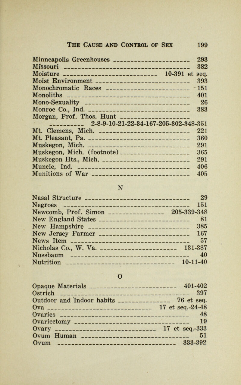 The Cause and Control op Sex 199 Minneapolis Greenhouses 293 Missouri   382 Moisture 10-391 et seq. Moist Environment 393 Monochromatic Races -151 Monoliths  401 Mono-Sexuality  26 Monroe Co., Ind. 383 Morgan, Prof. Thos. Hunt  2-8-9-10-21-22-34-167-205-302-348-351 Mt. Clemens, Mich.  221 Mt. Pleasant, Pa. 360 Muskegon, Mich. 291 Muskegon, Mich, (footnote) 365 Muskegon Hts., Mich. 291 Muncie, Ind.  406 Munitions of War : 405 N Nasal Structure 29 Negroes  151 Newcomb, Prof. Simon 205-339-348 New England States 81 New Hampshire  385 New Jersey Farmer 167 News Item 57 Nicholas Co., W. Va. 131-387 Nussbaum  40 Nutrition  10-11-40 О Opaque Materials 401-402 Ostrich  397 Outdoor and Indoor habits 76 et seq. Ova 17 et seq.-24-48 Ovaries  48 Ovariectomy 19 Ovary 17 et seq.-ЗЗЗ Ovum Human  51 Ovum  333-392
