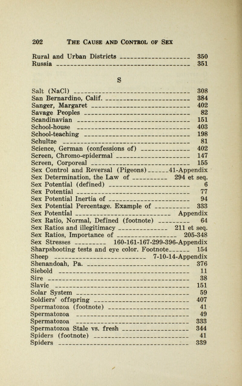 202 The Cause and Control of Sex Rural and Urban Districts 350 Russia 351 S Salt (NaCl) — 308 San Bernardino, Calif. 384 Sanger, Margaret 402 Savage Peoples  82 Scandinavian  151 School-house  403 School-teaching  198 Schultze  81 Science, German (confessions of)  402 Screen, Chromo-epidermal 147 Screen, Corporeal 155 Sex Control and Reversal (Pigeons) 41-Appendix Sex Determination, the Law of 294 et seq. Sex Potential (defined)  6 Sex Potential 77 Sex Potential Inertia of 94 Sex Potential Percentage. Example of 333 Sex Potential Appendix Sex Ratio, Normal, Defined (footnote)  64 Sex Ratios and illegitimacy 211 et seq. Sex Ratios, Importance of 205-348 Sex Stresses 160-161-167-299-396-Appendix Sharpshooting tests and eye color. Footnote 154 Sheep  7-10-14-Appendix Shenandoah, Pa. 376 Siebold  11 Sire   38 Slavic  151 Solar System 59 Soldiers' offspring 407 Spermatozoa (footnote)  41 Spermatozoa  49 Spermatozoa  333 Spermatozoa Stale vs. fresh 344 Spiders (footnote)   41 Spiders  339 г'