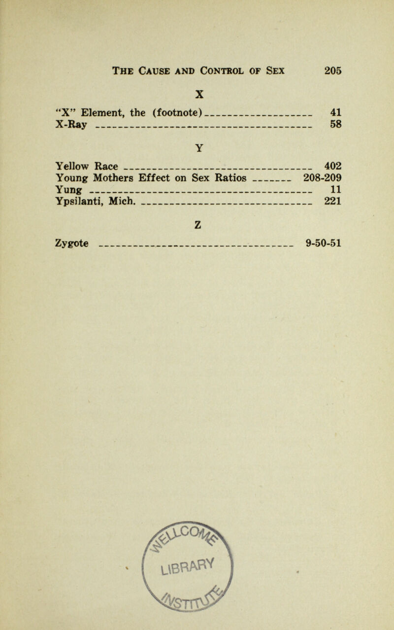 The Cause and Control of Sex 205 X X Element, the (footnote) 41 X-Ray 58 Y Yellow Race 402 Young Mothers Effect on Sex Ratios 208-209 Yung 11 Ypsilanti, Mich. 221 Z Zygote   9-50-51