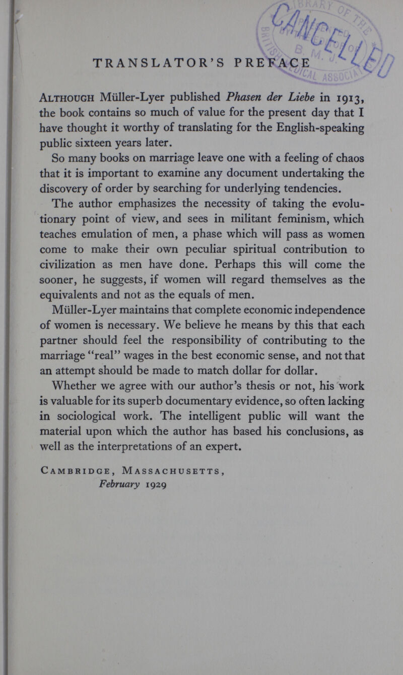 Although Müller-Lyer published Phasen der Liebe in 1913, the book contains so much of value for the present day that I have thought it worthy of translating for the English-speaking public sixteen years later. So many books on marriage leave one with a feeling of chaos that it is important to examine any document undertaking the discovery of order by searching for underlying tendencies. The author emphasizes the necessity of taking the evolu¬ tionary point of view, and sees in militant feminism, which teaches emulation of men, a phase which will pass as women come to make their own peculiar spiritual contribution to civilization as men have done. Perhaps this will come the sooner, he suggests, if women will regard themselves as the equivalents and not as the equals of men. Müller-Lyer maintains that complete economic independence of women is necessary. We believe he means by this that each partner should feel the responsibility of contributing to the marriage real wages in the best economic sense, and not that an attempt should be made to match dollar for dollar. Whether we agree with our author's thesis or not, his work is valuable for its superb documentary evidence, so often lacking in sociological work. The intelligent public will want the material upon which the author has based his conclusions, as well as the interpretations of an expert. Cambridge, Massachusetts, February 1929