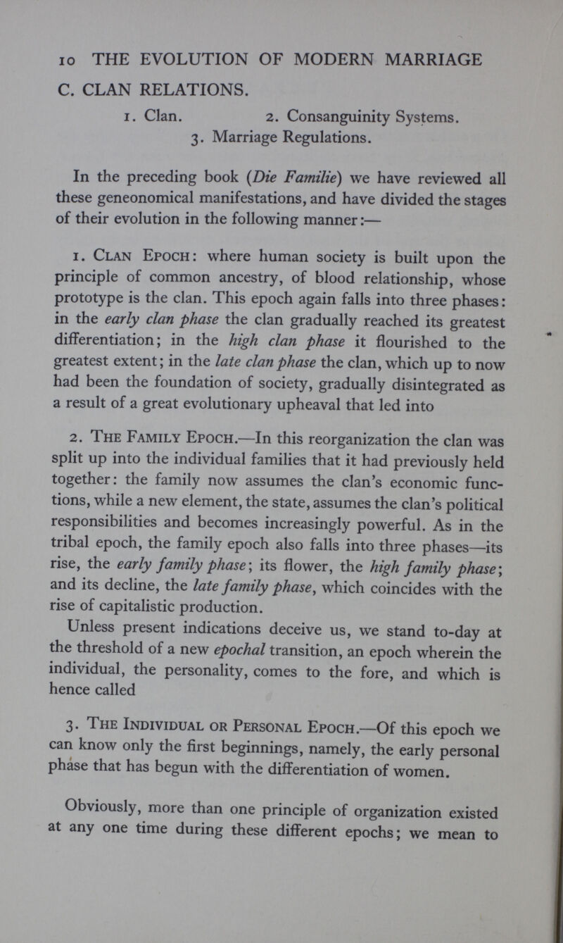 IO THE EVOLUTION OF MODERN MARRIAGE C. CLAN RELATIONS. I. Clan. 2. Consanguinity Systems. 3. Marriage Regulations. In the preceding book (Die Familie) we have reviewed all these geneonomical manifestations, and have divided the stages of their evolution in the following manner :— 1. Clan Epoch: where human society is built upon the principle of common ancestry, of blood relationship, whose prototype is the clan. This epoch again falls into three phases: in the early clan phase the clan gradually reached its greatest differentiation; in the high clan phase it flourished to the greatest extent; in the late clan phase the clan, which up to now had been the foundation of society, gradually disintegrated as a result of a great evolutionary upheaval that led into 2. The Family Epoch.—In this reorganization the clan was split up into the individual families that it had previously held together: the family now assumes the clan's economic func¬ tions, while a new element, the state, assumes the clan's political responsibilities and becomes increasingly powerful. As in the tribal epoch, the family epoch also falls into three phases—its rise, the early family phase \ its flower, the high family phase \ and its decline, the late family phase, which coincides with the rise of capitalistic production. Unless present indications deceive us, we stand to-day at the threshold of a new epochal transition, an epoch wherein the individual, the personality, comes to the fore, and which is hence called 3. The Individual or Personal Epoch.—Of this epoch we can know only the first beginnings, namely, the early personal phàse that has begun with the differentiation of women. Obviously, more than one principle of organization existed at any one time during these different epochs; we mean to
