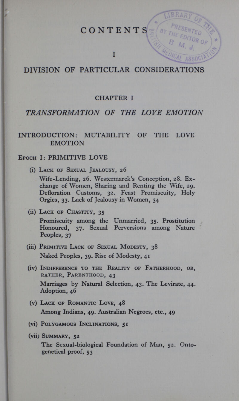 CONTENT S» 'S 1 NA/;/  jssoo^^ DIVISION OF PARTICULAR CONSIDERATIONS CHAPTER I TRANSFORMATION OF THE LOVE EMOTION INTRODUCTION: MUTABILITY OF THE LOVE EMOTION Epoch I: PRIMITIVE LOVE (i) Lack of Sexual Jealousy, 26 Wife-Lending, 26. Westermarck's Conception, 28. Ex¬ change of Women, Sharing and Renting the Wife, 29. Defloration Customs, 32. Feast Promiscuity, Holy Orgies, 33. Lack of Jealousy in Women, 34 (ii) Lack of Chastity, 35 Promiscuity among the Unmarried, 35. Prostitution Honoured, 37. Sexual Perversions among Nature Peoples, 37 (iii) Primitive Lack of Sexual Modesty, 38 Naked Peoples, 39. Rise of Modesty, 41 (iv) Indifference to the Reality of Fatherhood, or, rather, Parenthood, 43 Marriages by Natural Selection, 43. The Levirate, 44. Adoption, 46 (v) Lack of Romantic Love, 48 Among Indians, 49. Australian Negroes, etc., 49 (vi) Polygamous Inclinations, 51 (viij Summary, 52 The Sexual-biological Foundation of Man, 52. Onto- genetical proof, 53