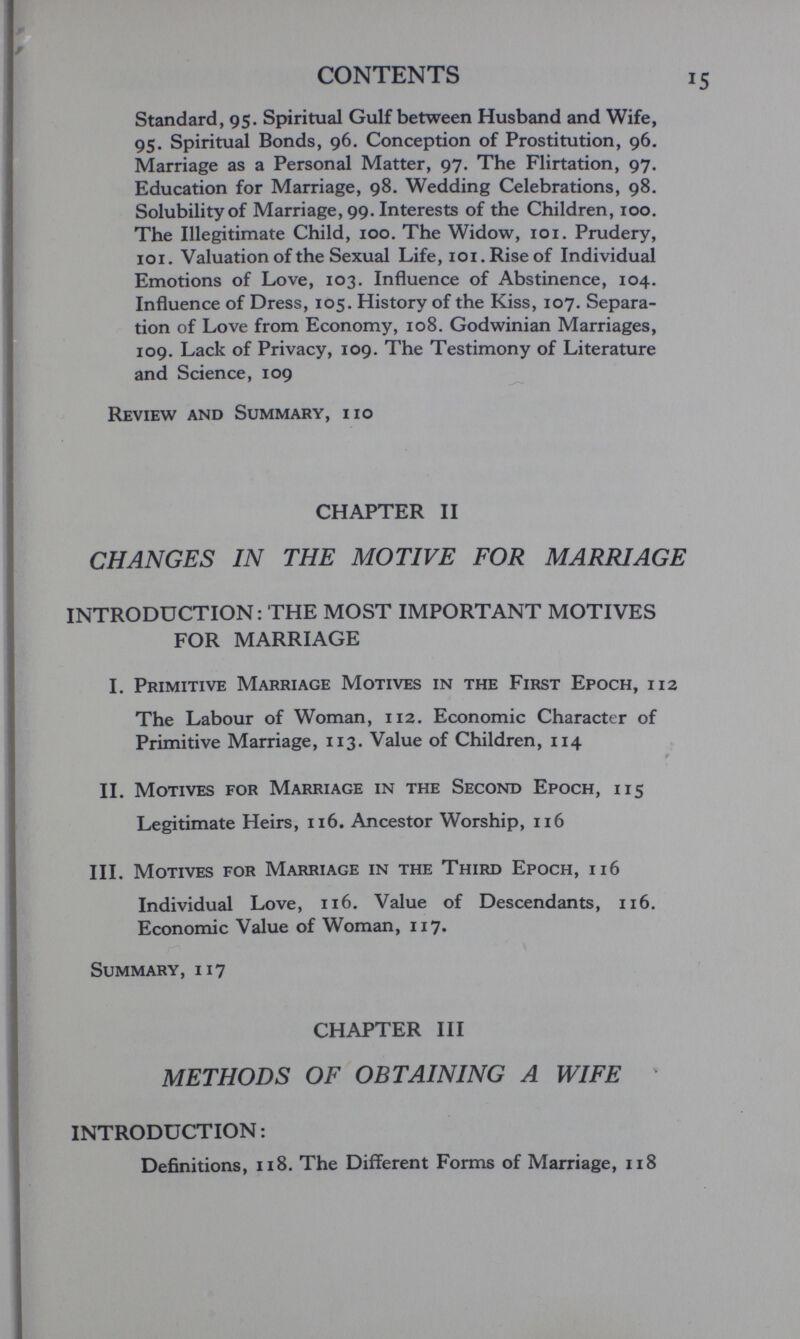 CONTENTS Standard, 95. Spiritual Gulf between Husband and Wife, 95. Spiritual Bonds, 96. Conception of Prostitution, 96. Marriage as a Personal Matter, 97. The Flirtation, 97. Education for Marriage, 98. Wedding Celebrations, 98. Solubility of Marriage, 99. Interests of the Children, 100. The Illegitimate Child, 100. The Widow, loi. Prudery, ici. Valuation of the Sexual Life, loi. Rise of Individual Emotions of Love, 103. Influence of Abstinence, 104. Influence of Dress, 105. History of the Kiss, 107. Separa¬ tion of Love from Economy, 108. Godwinian Marriages, 109. Lack of Privacy, 109. The Testimony of Literature and Science, 109 Review and Summary, iio CHAPTER II CHANGES IN THE MOTIVE FOR MARRIAGE INTRODUCTION: THE MOST IMPORTANT MOTIVES FOR MARRIAGE I. Primitive Marriage Motives in the First Epoch, 112 The Labour of Woman, 112. Economic Character of Primitive Marriage, 113. Value of Children, 114 II. Motives for Marriage in the Second Epoch, 115 Legitimate Heirs, 116. Ancestor Worship, 116 III. Motives for Marriage in the Third Epoch, 116 Individual Love, 116. Value of Descendants, 116. Economic Value of Woman, 117. Summary, 117 CHAPTER III METHODS OF OBTAINING A WIFE ' INTRODUCTION: Definitions, 118. The Different Forms of Marriage, 118