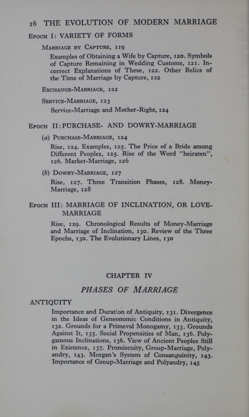16 THE EVOLUTION OF MODERN MARRIAGE Epoch I: VARIETY OF FORMS Marriage by Capture, 119 Examples of Obtaining a Wife by Capture, 120. Symbols of Capture Remaining in Wedding Customs, 121. In¬ correct Explanations of These, 122. Other Relics of the Time of Marriage by Capture, 122 Exchange-Marriage, 122 Service-Marriage, 123 Servi ce-Marriage and Mother-Right, 124 Epoch II: PURCHASE- AND DOWRY-MARRIAGE {a) Purchase-Marriage, 124 Rise, 124. Examples, 125. The Price of a Bride among Different Peoples, 125. Rise of the Word heiraten, 126. Market-Marriage, 126 (6) Dowry-Marriage, 127 Rise, 127. Three Transition Phases, 128. Money- Marriage, 128 Epoch III: MARRIAGE OF INCLINATION, OR LOVE- MARRIAGE Rise, 129. Chronological Results of Money-Marriage and Marriage of Inclination, 130. Review of the Three Epochs, 130. The Evolutionary Lines, 130 CHAPTER IV PHASES OF MARRIAGE ANTIQUITY Importance and Durât* an of Antiquity, 131. Divergence in the Ideas of Geneonomic Conditions in Antiquity, 132. Grounds for a Primeval Monogamy, 133. Grounds Against It, 135. Social Propensities of Man, 136. Poly¬ gamous Inclinations, 136. View of Ancient Peoples Still in Existence, 137. Promiscuity, Group-Marriage, Poly¬ andry, 143. Morgan's System of Consanguinity, 143. Importance of Group-Marriage and Polyandry, 145