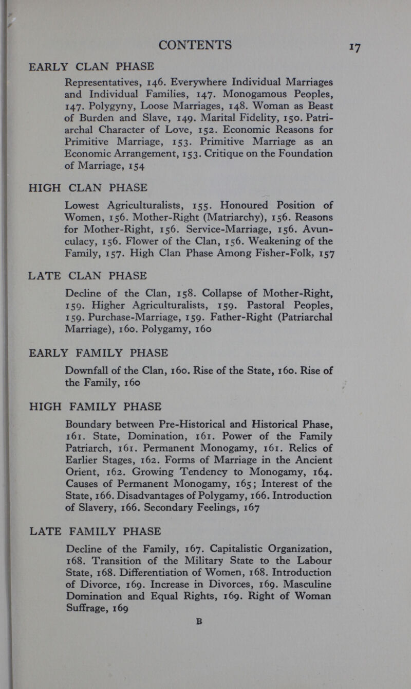 CONTENTS EARLY CLAN PHASE Representatives, 146. Everywhere Individual Marriages and Individual Families, 147. Monogamous Peoples, 147. Polygyny, Loose Marriages, 148. Woman as Beast of Burden and Slave, 149. Marital Fidelity, 150. Patri¬ archal Character of Love, 152. Economic Reasons for Primitive Marriage, 153. Primitive Marriage as an Economic Arrangement, 153. Critique on the Foundation of Marriage, 154 HIGH CLAN PHASE Lowest Agriculturalists, 155. Honoured Position of Women, 156. Mother-Right (Matriarchy), 156. Reasons for Mother-Right, 156. Service-Marriage, 156. Avun- culacy, 156. Flower of the Clan, 156. Weakening of the Family, 157. High Clan Phase Among Fisher-Folk, 157 LATE CLAN PHASE Decline of the Clan, 158. Collapse of Mother-Right, 159. Higher Agriculturalists, 159. Pastoral Peoples, 159. Purchase-Marriage, 159. Father-Right (Patriarchal Marriage), 160. Polygamy, 160 EARLY FAMILY PHASE Downfall of the Clan, 160. Rise of the State, 160. Rise of the Family, 160 HIGH FAMILY PHASE Boundary between Pre-Historical and Historical Phase, 161. State, Domination, 161. Power of the Family Patriarch, 161. Permanent Monogamy, 161. Relics of Earlier Stages, 162. Forms of Marriage in the Ancient Orient, 162. Growing Tendency to Monogamy, 164. Causes of Permanent Monogamy, 165; Interest of the State, 166. Disadvantages of Polygamy, 166. Introduction of Slavery, 166. Secondary Feelings, 167 LATE FAMILY PHASE Decline of the Family, 167. Capitalistic Organization, 168. Transition of the Military State to the Labour State, 168. Differentiation of Women, 168. Introduction of Divorce, 169, Increase in Divorces, 169. Masculine Domination and Equal Rights, 169. Right of Woman Suffrage, 169 В
