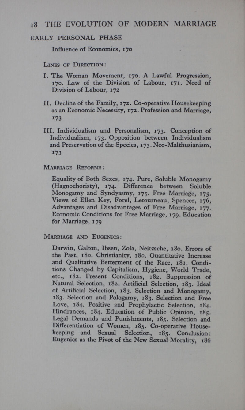 i8 THE EVOLUTION OF MODERN MARRIAGE EARLY PERSONAL PHASE Influence of Economics, 170 Lines of Direction: I. The Woman Movement, 170. A Lawful Progression, 170. Law of the Division of Labour, 171. Need of Division of Labour, 172 II. Decline of the Family, 172. Co-operative Housekeeping as an Economic Necessity, 172. Profession and Marriage, 173 III. Individualism and Personalism, 173. Conception of Individualism, 173. Opposition between Individualism and Preservation of the Species, 173. Neo-Malthusianism, 173 Marriage Reforms: Equality of Both Sexes, 174. Pure, Soluble Monogamy (Hagnochoristy), 174. Difference between Soluble Monogamy and Syndyasmy, 175. Free Marriage, 175. Views of Ellen Key, Forel, Letourneau, Spencer, 176, Advantages and Disadvantages of Free Marriage, 177. Economic Conditions for Free Marriage, 179. Education for Marriage, 179 Marriage and Eugenics: Darwin, Galton, Ibsen, Zola, Neitzsche, 180. Errors of the Past, 180. Christianity, 180. Quantitative Increase and Qualitative Betterment of the Race, 181. Condi¬ tions Changed by Capitalism, Hygiene, World Trade, etc., 182. Present Conditions, 182. Suppression of Natural Selection, 182. Artificial Selection, 183. Ideal of Artificial Selection, 183. Selection and Monogamy, 183. Selection and Pologamy, 183. Selection and Free Love, 184. Positive ?nd Prophylactic Selection, 184. Hindrances, 184. Education of Public Opinion, 185. Legal Demands and Punishments, 185. Selection and Differentiation of Women, 185. Co-operative House¬ keeping and Sexual Selection, 185. Conclusion: Eugenics as the Pivot of the New Sexual Morality, 186