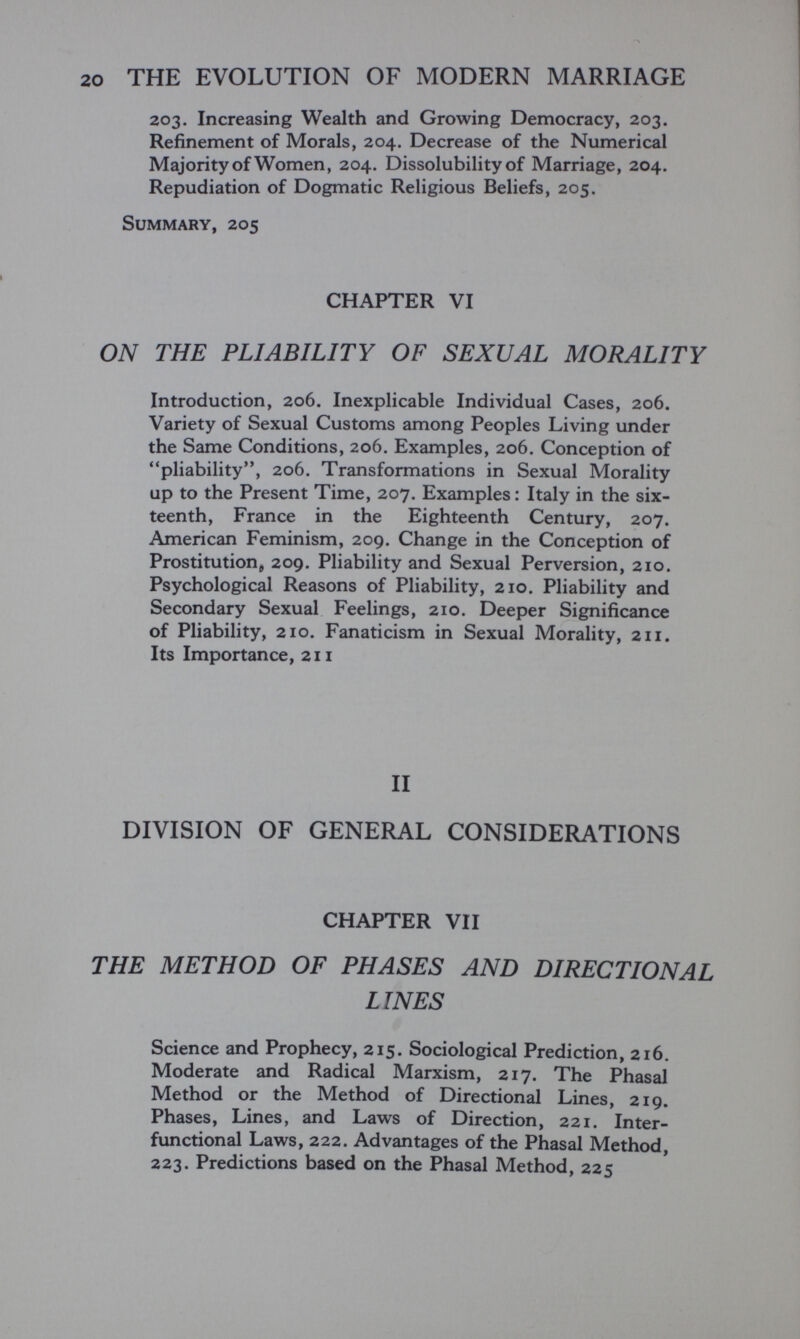 20 THE EVOLUTION OF MODERN MARRIAGE 203. Increasing Wealth and Growing Democracy, 203. Refinement of Morals, 204. Decrease of the Numerical Majority of Women, 204. Dissolubility of Marriage, 204. Repudiation of Dogmatic Religious Beliefs, 205. Summary, 205 CHAPTER VI ON THE PLIABILITY OF SEXUAL MORALITY Introduction, 206. Inexplicable Individual Cases, 206. Variety of Sexual Customs among Peoples Living under the Same Conditions, 206. Examples, 206. Conception of pliability, 206. Transformations in Sexual Morality up to the Present Time, 207. Examples : Italy in the six¬ teenth, France in the Eighteenth Century, 207. American Feminism, 209. Change in the Conception of Prostitution^ 209. Pliability and Sexual Perversion, 210. Psychological Reasons of Pliability, 210. Pliability and Secondary Sexual Feelings, 210. Deeper Significance of Pliability, 210. Fanaticism in Sexual Morality, 211. Its Importance, 211 II DIVISION OF GENERAL CONSIDERATIONS CHAPTER VII THE METHOD OF PHASES AND DIRECTIONAL LINES Science and Prophecy, 215. Sociological Prediction, 216. Moderate and Radical Marxism, 217. The Phasal Method or the Method of Directional Lines, 219. Phases, Lines, and Laws of Direction, 221. Inter- functional Laws, 222. Advantages of the Phasal Method, 223. Predictions based on the Phasal Method, 225
