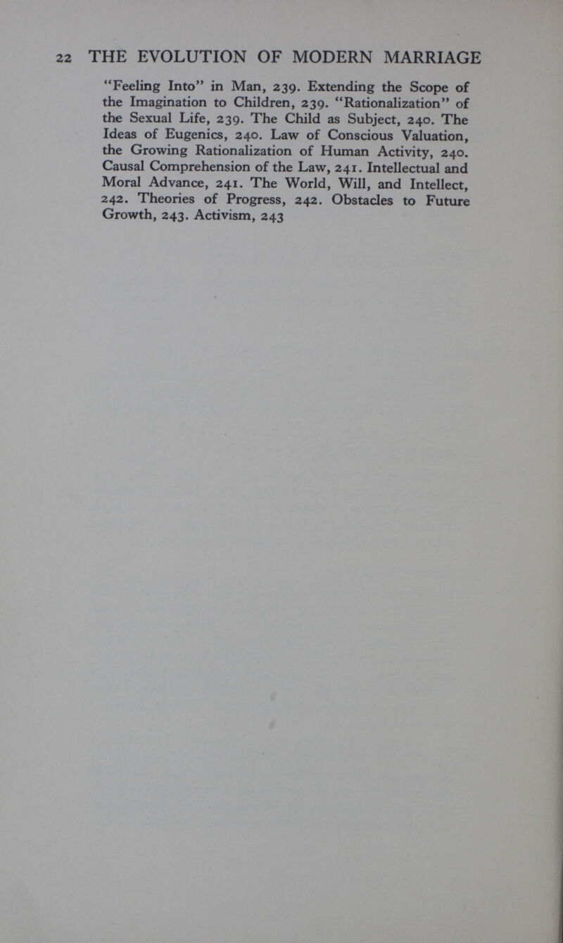 THE EVOLUTION OF MODERN MARRIAGE Feeling Into in Man, 239. Extending the Scope of the Imagination to Children, 239. Rationalization of the Sexual Life, 239. The Child as Subject, 240. The Ideas of Eugenics, 240. Law of Conscious Valuation, the Growing Rationalization of Human Activity, 240. Causal Comprehension of the Law, 241. Intellectual and Moral Advance, 241. The World, Will, and Intellect, 242. Theories of Progress, 242. Obstacles to Future Growth, 243. Activism, 243