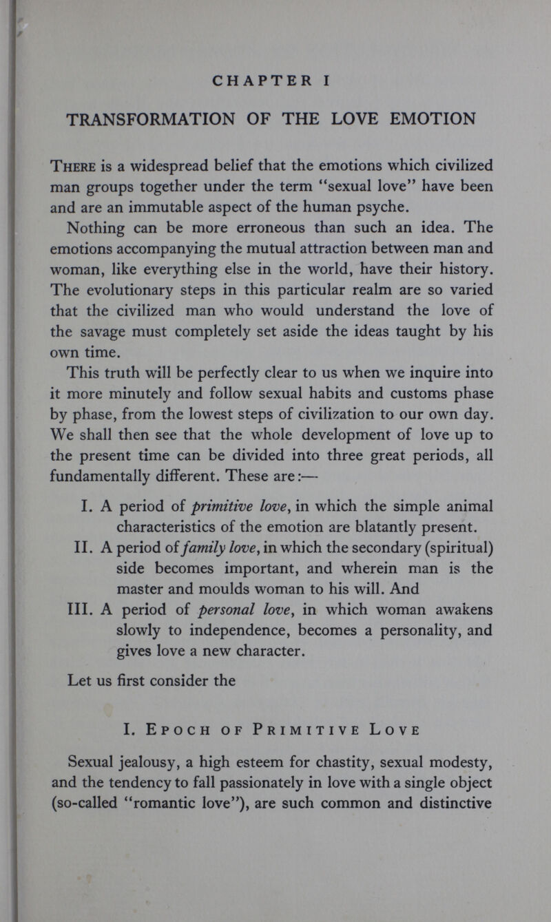 CHAPTER I TRANSFORMATION OF THE LOVE EMOTION There is a widespread belief that the emotions which civilized man groups together under the term sexual love have been and are an immutable aspect of the human psyche. Nothing can be more erroneous than such an idea. The emotions accompanying the mutual attraction between man and woman, like everything else in the world, have their history. The evolutionary steps in this particular realm are so varied that the civilized man who would understand the love of the savage must completely set aside the ideas taught by his own time. This truth will be perfectly clear to us when we inquire into it more minutely and follow sexual habits and customs phase by phase, from the lowest steps of civilization to our own day. We shall then see that the whole development of love up to the present time can be divided into three great periods, all fundamentally different. These are:— I. A period of primitive love y in which the simple animal characteristics of the emotion are blatantly present. II. A period of family love^ in which the secondary (spiritual) side becomes important, and wherein man is the master and moulds woman to his will. And III. A period of personal love^ in which woman awakens slowly to independence, becomes a personality, and gives love a new character. Let us first consider the 1. Epoch of Primitive Love Sexual jealousy, a high esteem for chastity, sexual modesty, and the tendency to fall passionately in love with a single object (so-called romantic love), are such common and distinctive
