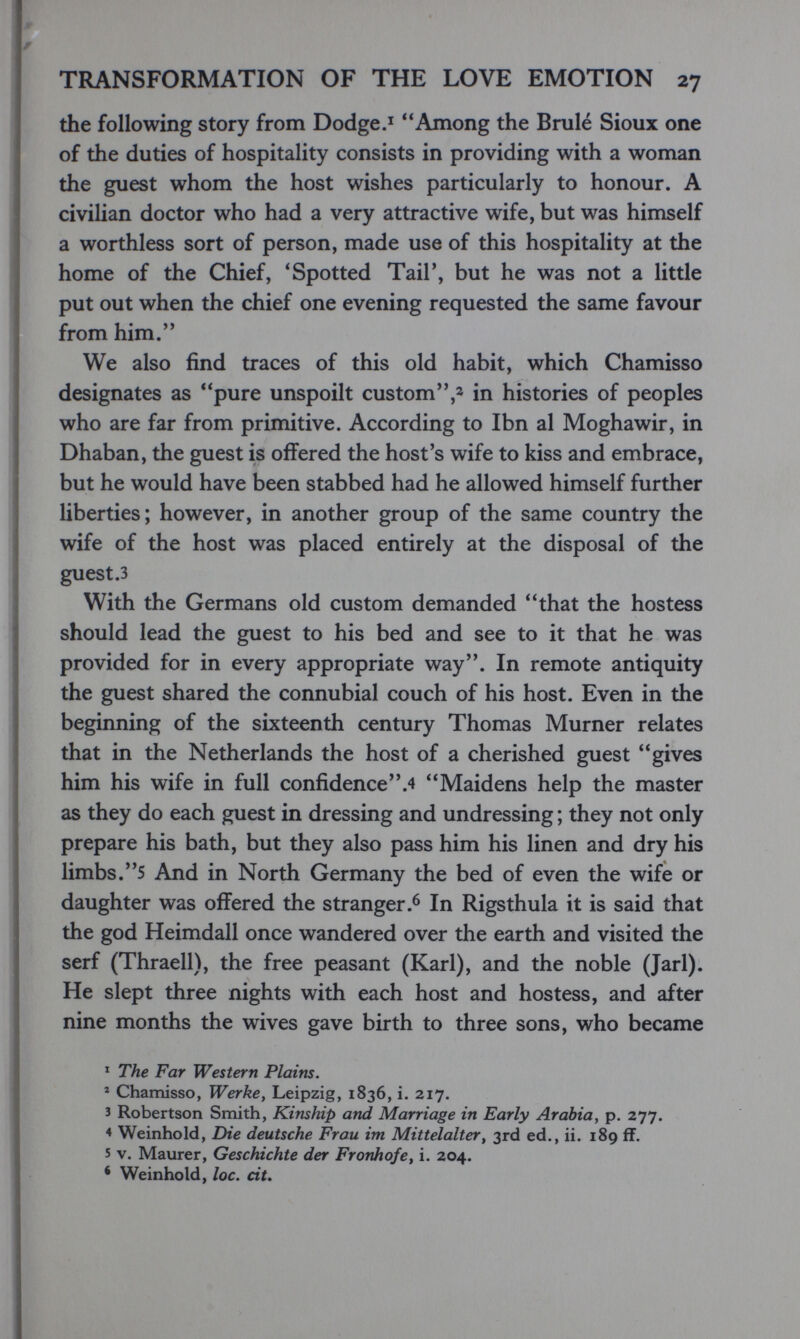 TRANSFORMATION OF THE LOVE EMOTION 27 the following story from Dodge.^ Among the Brulé Sioux one of the duties of hospitality consists in providing with a woman the guest whom the host wishes particularly to honour. A civilian doctor who had a very attractive wife, but was himself a worthless sort of person, made use of this hospitality at the home of the Chief, * Spotted Tail', but he was not a little put out when the chief one evening requested the same favour from him. We also find traces of this old habit, which Chamisso designates as pure unspoilt custom,2 in histories of peoples who are far from primitive. According to Ibn al Moghawir, in Dhaban, the guest is offered the host's wife to kiss and embrace, but he would have been stabbed had he allowed himself further liberties; however, in another group of the same country the wife of the host was placed entirely at the disposal of the guest.3 With the Germans old custom demanded that the hostess should lead the guest to his bed and see to it that he was provided for in every appropriate way. In remote antiquity the guest shared the connubial couch of his host. Even in the beginning of the sixteenth century Thomas Murner relates that in the Netherlands the host of a cherished guest gives him his wife in full confidence.4 Maidens help the master as they do each guest in dressing and undressing ; they not only prepare his bath, but they also pass him his linen and dry his limbs.5 And in North Germany the bed of even the wife or daughter was offered the stranger In Rigsthula it is said that the god Heimdall once wandered over the earth and visited the serf (Thraell), the free peasant (Karl), and the noble (Jarl). He slept three nights with each host and hostess, and after nine months the wives gave birth to three sons, who became ^ The Far Western Plains. ' Chamisso, Werke, Leipzig, 1836, i. 217. 3 Robertson Smith, Kinship and Marriage in Early Arabia, p. 277. 4 Weinhold, Die deutsche Frau im Mittelalter^ 3rd ed., ii. 189 ff. 5 V. Maurer, Geschichte der Fronhofe^ i. 204. * Weinhold, loc. cit.