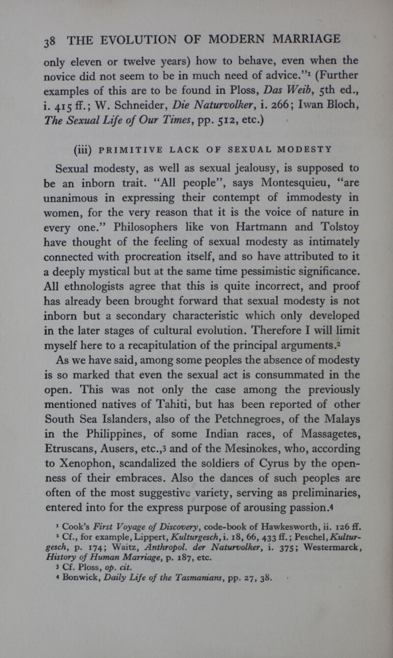 38 THE EVOLUTION OF MODERN MARRIAGE only eleven or twelve years) how to behave, even when the novice did not seem to be in much need of advice.^ (Further examples of this are to be found in Ploss, Das Weib^ 5th ed., i. 415 ff.; W. Schneider, Die Naturvolker у i. 266; Iwan Bloch, The Sexual Life of Our Times^ pp. 512, etc.) (iii) PRIMITIVE LACK OF SEXUAL MODESTY Sexual modesty, as well as sexual jealousy, is supposed to be an inborn trait. All people, says Montesquieu, are unanimous in expressing their contempt of immodesty in women, for the very reason that it is the voice of nature in every one. Philosophers like von Hartmann and Tolstoy have thought of the feeling of sexual modesty as intimately connected with procreation itself, and so have attributed to it a deeply mystical but at the same time pessimistic significance. All ethnologists agree that this is quite incorrect, and proof has already been brought forward that sexual modesty is not inborn but a secondary characteristic which only developed in the later stages of cultural evolution. Therefore I will limit myself here to a recapitulation of the principal arguments As we have said, among some peoples the absence of modesty is so marked that even the sexual act is consummated in the open. This was not only the case among the previously mentioned natives of Tahiti, but has been reported of other South Sea Islanders, also of the Petchnegroes, of the Malays in the Philippines, of some Indian races, of Massagetes, Etruscans, Ausers, etc.,3 and of the Mesinokes, who, according to Xenophon, scandalized the soldiers of Cyrus by the open¬ ness of their embraces. Also the dances of such peoples are often of the most suggestive variety, serving as preliminaries, entered into for the express purpose of arousing passion .4 ' Cook's First Voyage of Discovery, code-book of Hawkesworth, ii. 126 if. ' Cf., for example, Lippert, Kulturgesch,i. 18, 66, 433 ff. ; Ре8сЬе1,Хм//мг- geschy p. 174; Waitz, Anthropol. der Naturvolker у i. 375; Westermarck, History of Human Marriage, p. 187, etc. 3 Cf. Ploss, op. cit. 4 Bonwick, Daily Life of the Tasmanians, pp. 27, 38.