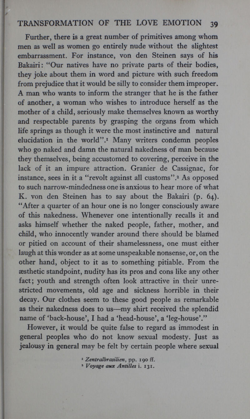 TRANSFORMATION OF THE LOVE EMOTION 39 Further, there is a great number of primitives among whom men as well as women go entirely nude without the slightest embarrassment. For instance, von den Steinen says of his Bakairi: 'Юиг natives have no private parts of their bodies, they joke about them in word and picture with such freedom from prejudice that it would be silly to consider them improper. A man who wants to inform the stranger that he is the father of another, a woman who wishes to introduce herself as the mother of a child, seriously make themselves known as worthy and respectable parents by grasping the organs from which life springs as though it were the most instinctive and natural elucidation in the world.' Many writers condemn peoples who go naked and damn the natural nakedness of man because they themselves, being accustomed to covering, perceive in the lack of it an impure attraction. Granier de Cassignac, for instance, sees in it a revolt against all customs.^ As opposed to such narrow-mindedness one is anxious to hear more of what K. von den Steinen has to say about the Bakairi (p. 64). After a quarter of an hour one is no longer consciously aware of this nakedness. Whenever one intentionally recalls it and asks himself whether the naked people, father, mother, and child, who innocently wander around there should be blamed or pitied on account of their shamelessness, one must either laugh at this wonder as at some unspeakable nonsense, or, on the other hand, object to it as to something pitiable. From the aesthetic standpoint, nudity has its pros and cons like any other fact; youth and strength often look attractive in their unre¬ stricted movements, old age and sickness horrible in their decay. Our clothes seem to these good people as remarkable as their nakedness does to us—my shirt received the splendid name of 'back-house', I had a 'head-house', a 'leg-house'. However, it would be quite false to regard as immodest in general peoples who do not know sexual modesty. Just as jealousy in general may be felt by certain people where sexual * Zentralbrasilien, pp. 190 ff. ' Voyage aux Antilles i. 131.