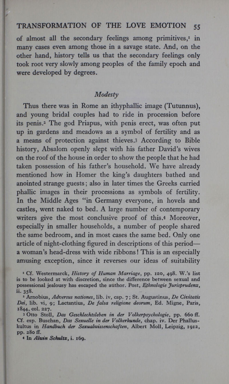TRANSFORMATION OF THE LOVE EMOTION 55 of almost all the secondary feelings among primitives,^ in many cases even among those in a savage state. And, on the other hand, history tells us that the secondary feelings only took root very slowly among peoples of the family epoch and were developed by degrees. Modesty Thus there was in Rome an ithyphallic image (Tutunnus), and young bridal couples had to ride in procession before its penis.2 The god Priapus, with penis erect, was often put up in gardens and meadows as a symbol of fertility and as a means of protection against thieves.з According to Bible history, Absalom openly slept with his father David's wives on the roof of the house in order to show the people that he had taken possession of his father's household. We have already mentioned how in Homer the king's daughters bathed and anointed strange guests ; also in later times the Greeks carried phallic images in their processions as symbols of fertility. In the Middle Ages in Germany everyone, in hovels and castles, went naked to bed. A large number of contemporary writers give the most conclusive proof of this.4 Moreover, especially in smaller households, a number of people shared the same bedroom, and in most cases the same bed. Only one article of night-clothing figured in descriptions of this period— a woman's head-dress with wide ribbons ! This is an especially amusing exception, since it reverses our ideas of suitability * Cf. Westermarck, History of Human Marriage, pp. 120, 498. W.'s list is to be looked at with discretion, since the difference between sexual and possessional jealousy has escaped the author. Post, Ethnologie Jurisprudenz y ii. 358. » Arnobius, Adversus nationes, lib. iv, cap. 7; St. Augustinus, De Civitatis Dei, lib. vi, 9; Lactantius, De falsa religione deorum. Ed. Migne, Paris, 1844, col. 227. 3 Otto Stoll, Das Geschlechtsleben in der Volkerpsychologie, pp. 660 ff. Cf. esp. Buschan, Das Sexuelle in der Volkerkunde, chap. iv. Der Phallus- kultus in Handbuch der Sexualwissenschaften, Albert Moll, Leipzig, 1912, pp. 280 ff. 4 In Ahoin Schultz^ i. 1Ó9.