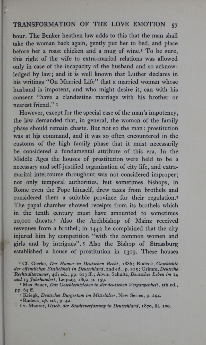 TRANSFORMATION OF THE LOVE EMOTION 57 bour. The Benker heathen law adds to this that the man shall take the woman back again, gently put her to bed, and place before her a roast chicken and a mug of wine.' To be sure, this right of the wife to extra-marital relations was allowed only in case of the incapacity of the husband and so acknow¬ ledged by law; and it is well known that Luther declares in his writings On Married Life that a married woman whose husband is impotent, and who might desire it, can with his consent have a clandestine marriage with his brother or nearest friend. ^ However, except for the special case of the man's impotency, the law demanded that, in general, the woman of the family phase should remain chaste. But not so the man: prostitution was at his command, and it was so often encountered in the customs of the high family phase that it must necessarily be considered a fundamental attribute of this era. In the Middle Ages the houses of prostitution were held to be a necessary and self-justified organization of city life, and extra¬ marital intercourse throughout was not considered improper; not only temporal authorities, but sometimes bishops, in Rome even the Pope himself, drew taxes from brothels and considered them a suitable province for their regulation .3 The papal chamber showed receipts from its brothels which in the tenth century must have amounted to sometimes 20,000 ducats.4 Also the Archbishop of Mainz received revenues from a brothel; in 1442 he complained that the city injured him by competition with the common women and girls and by intrigues. 5 Also the Bishop of Strassburg established a house of prostitution in 1309. These houses * Cf. Gierke, Der Humor in Deutschen Recht y 1886; Rudeck, Geschichte der öffentlichen Sittlichkeit in Deutschland, 2nd ed., p. 215 ; Gr'vmmyDeutsche Rechtsaltertumer y 4th ed., pp. 613 ff. ; Alwin Schnitz y Deutsches Leben im 14 und 15 Jahrhunderty Leipzig, 1892, p. 159. ® Max Bauer, Das Geschlechtsleben in der deutschen Vergangenheit y 5th ed., pp. 64 ff. 3 ICriegk, Deutsches Burgertum im Mittelalter y New Series, p. 294. 4 Rudeck, op. dt.y p. 42. 5 V. Maurer, Gesch. der Stadteverfassung in Deutschland^ 1870, iii. 109. r