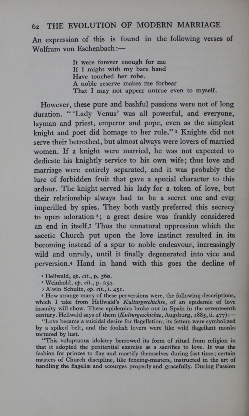 б2 THE EVOLUTION OF MODERN MARRIAGE An expression of this is found in the following verses of Wolfram von Eschenbach :— It were forever enough for me If I might with my bare hand Have touched her robe. A noble reserve makes me forbear That I may not appear untrue even to myself. However, these pure and bashful passions were not of long duration.  'Lady Venus' was all powerful, and everyone, layman and priest, emperor and pope, even as the simplest knight and poet did homage to her rule.'* ^ Knights did not serve their betrothed, but almost always were lovers of married women. If a knight were married, he was not expected to dedicate his knightly service to his own wife; thus love and marriage were entirely separated, and it was probably the lure of forbidden fruit that gave a special character to this ardour. The knight served his lady for a token of love, but their relationship always had to be a secret one and ever imperilled by spies. They both vastly preferred this secrecy to open adoration 2; a great desire was frankly considered an end in itself.3 Thus the unnatural oppression which the ascetic Church put upon the love instinct resulted in its becoming instead of a spur to noble endeavour, increasingly wild and unruly, until it finally degenerated into vice and perversion.4 Hand in hand with this goes the decline of * Hellwald, op. cit.у p. 560. ' Weinhold, op. cit.y p. 254. 3 Alwin Schultz, op. cit.yì. 451. 4 How strange many of these perversions were, the following descriptions, which I take from Hellwald's Kulturgeschichte y of an epidemic of love insanity will show. These epidemics broke out in Spain in the seventeenth century. Hellwald says of them {^Kulturgeschichtey Augsburg, 1885, ii. 477) :— Love became a suicidal desire for flagellation ; its fetters were symbolized by a spiked belt, and the foolish lovers were like wild flagellant monks tortured by lust. This voluptuous idolatry borrowed its form of ritual from religion in that it adopted the penitential exercise as a sacrifice to love. It was the fashion for princes to flay and mortify themselves during fast time ; certain masters of Church discipline, like fencing-masters, instructed in the art of handling the flagellae and scourges properly and gracefully. During Passion