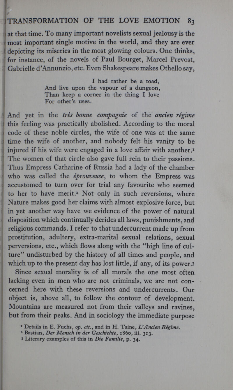 ! í TRANSFORMATION OF THE LOVE EMOTION 83 1 J at that time. To many important novelists sexual jealousy is the most important single motive in the world, and they are ever Í depicting its miseries in the most glowing colours. One thinks, 1 for instance, of the novels of Paul Bourget, Marcel Prévost, Í Gabrielle d'Annunzio, etc. Even Shakespeare makes Othello say, I had rather be a toad, And live upon the vapour of a dungeon, Than keep a corner in the thing I love For other's uses. And yet in the très bonne compagnie of the ancien régime 1 this feeling was practically abolished. According to the moral I code of these noble circles, the wife of one was at the same I time the wife of another, and nobody felt his vanity to be I injured if his wife were engaged in a love affair with another I The women of that circle also gave full rein to their passions. ' Thus Empress Catharine of Russia had a lady of the chamber I who was called the éprouveusCy to whom the Empress was I accustomed to turn over for trial any favourite who seemed to her to have meritNot only in such reversions, where Nature makes good her claims with almost explosive force, but in yet another way have we evidence of the power of natural disposition which continually derides all laws, punishments, and religious commands. I refer to that undercurrent made up from j prostitution, adultery, extra-marital sexual relations, sexual I perversions, etc., which flows along with the high line of cul¬ ture undisturbed by the history of all times and people, and which up to the present day has lost little, if any, of its power.3 Since sexual morality is of all morals the one most often lacking even in men who are not criminals, we are not con¬ cerned here with these reversions and undercurrents. Our object is, above all, to follow the contour of development. ' Mountains are measured not from their valleys and ravines, j but from their peaks. And in sociology the immediate purpose I ' Details in E. Fuchs, op. cit.y and in H. Taina, UAncien Régime. I * Bastian, Der Mensch in der Geschichte y i860, iii. 313. I 3 Literary examples of this in Die Familie, p. 34.