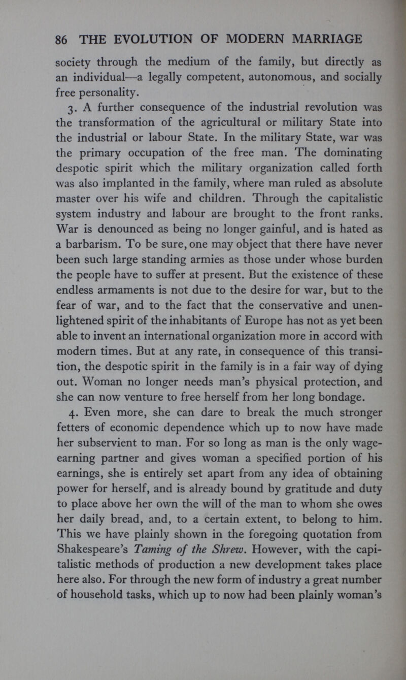 86 THE EVOLUTION OF MODERN MARRIAGE society through the medium of the family, but directly as an individual—a legally competent, autonomous, and socially free personality. 3. A further consequence of the industrial revolution was the transformation of the agricultural or military State into the industrial or labour State. In the military State, war was the primary occupation of the free man. The dominating despotic spirit which the military organization called forth was also implanted in the family, where man ruled as absolute master over his wife and children. Through the capitalistic system industry and labour are brought to the front ranks. War is denounced as being no longer gainful, and is hated as a barbarism. To be sure, one may object that there have never been such large standing armies as those under whose burden the people have to suffer at present. But the existence of these endless armaments is not due to the desire for war, but to the fear of war, and to the fact that the conservative and unen¬ lightened spirit of the inhabitants of Europe has not as yet been able to invent an international organization more in accord with modern times. But at any rate, in consequence of this transi¬ tion, the despotic spirit in the family is in a fair way of dying out. Woman no longer needs man's physical protection, and she can now venture to free herself from her long bondage. 4. Even more, she can dare to break the much stronger fetters of economic dependence which up to now have made her subservient to man. For so long as man is the only wage- earning partner and gives woman a specified portion of his earnings, she is entirely set apart from any idea of obtaining power for herself, and is already bound by gratitude and duty to place above her own the will of the man to whom she owes her daily bread, and, to a certain extent, to belong to him. This we have plainly shown in the foregoing quotation from Shakespeare's Taming of the Shrew. However, with the capi¬ talistic methods of production a new development takes place here also. For through the new form of industry a great number of household tasks, which up to now had been plainly woman's