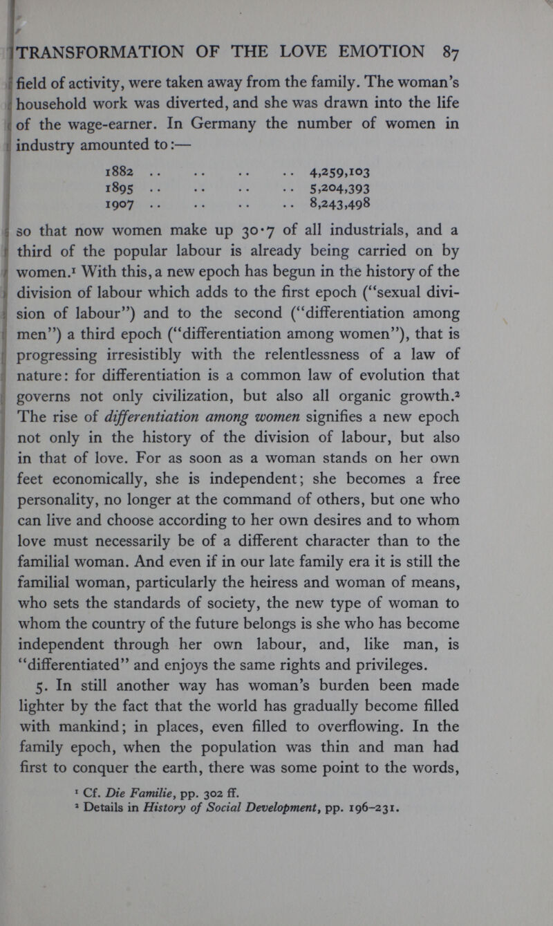 1 TRANSFORMATION OF THE LOVE EMOTION 87 ¡ p field of activity, were taken away from the family. The woman*s f household work was diverted, and she was drawn into the life с of the wage-earner. In Germany the number of women in industry amounted to:— 1882 4,259,103 1895 • • • • • • • • 5>^®4»393 ^ 1907 •• •• •• •• 8,243 >498 I SO that now women make up 30*7 of all industrials, and a f third of the popular labour is already being carried on by r women.I With this, a new epoch has begun in the history of the I division of labour which adds to the first epoch (sexual divi- Î sion of labour) and to the second (differentiation among t men) a third epoch (differentiation among women), that is (j progressing irresistibly with the relentlessness of a law of : nature: for differentiation is a common law of evolution that : governs not only civilization, but also all organic growth.^ , The rise of differentiation among women signifies a new epoch j not only in the history of the division of labour, but also ' in that of love. For as soon as a woman stands on her own feet economically, she is independent; she becomes a free I personality, no longer at the command of others, but one who Í can live and choose according to her own desires and to whom love must necessarily be of a different character than to the familial woman. And even if in our late family era it is still the familial woman, particularly the heiress and woman of means, who sets the standards of society, the new type of woman to whom the country of the future belongs is she who has become independent through her own labour, and, like man, is differentiated and enjoys the same rights and privileges. 5. In still another way has woman's burden been made lighter by the fact that the world has gradually become filled with mankind; in places, even filled to overflowing. In the family epoch, when the population was thin and man had first to conquer the earth, there was some point to the words, ' Cf. Die Familie, pp. 302 ff. » Details in History of Social Development^ pp. 196-231.