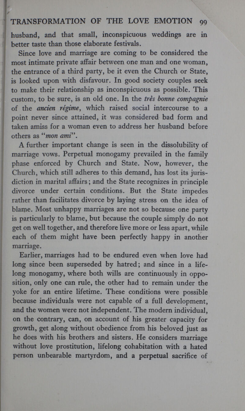 TRANSFORMATION OF THE LOVE EMOTION 99 husband, and that small, inconspicuous weddings are in better taste than those elaborate festivals. Since love and marriage are coming to be considered the most intimate private affair between one man and one woman, the entrance of a third party, be it even the Church or State, is looked upon with disfavour. In good society couples seek to make their relationship as inconspicuous as possible. This custom, to be sure, is an old one. In the très bonne compagnie of the œicien régime^ which raised social intercourse to a point never since attained, it was considered bad form and taken amiss for a woman even to address her husband before others as ^'mon amV\ A further important change is seen in the dissolubility of marriage vows. Perpetual monogamy prevailed in the family phase enforced by Church and State. Now, however, the Church, which still adheres to this demand, has lost its juris¬ diction in marital affairs ; and the State recognizes in principle divorce under certain conditions. But the State impedes rather than facilitates divorce by laying stress on the idea of blanfie. Most unhappy marriages are not so because one party is particularly to blame, but because the couple simply do not get on well together, and therefore live more or less apart, while each of them might have been perfectly happy in another marriage. Earlier, marriages had to be endured even when love had long since been superseded by hatred; and since in a life¬ long monogamy, where both wills are continuously in oppo¬ sition, only one can rule, the other had to remain under the yoke for an entire lifetime. These conditions were possible because individuals were not capable of a full development, and the women were not independent. The modern individual, on the contrary, can, on account of his greater capacity for growth, get along without obedience from his beloved just as he does with his brothers and sisters. He considers marriage without love prostitution, lifelong cohabitation with a hated person unbearable martyrdom, and a perpetual sacrifice of