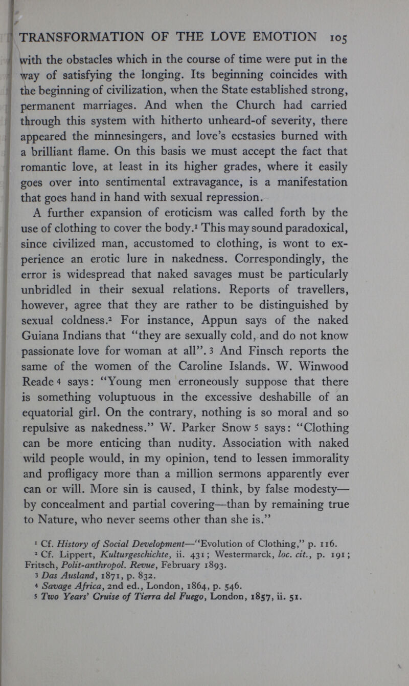 TRANSFORMATION OF THE LOVE EMOTION 105 with the obstacles which in the course of time were put in the way of satisfying the longing. Its beginning coincides with the beginning of civilization, when the State established strong, permanent marriages. And when the Church had carried through this system with hitherto unheard-of severity, there appeared the minnesingers, and love's ecstasies burned with a brilliant flame. On this basis we must accept the fact that romantic love, at least in its higher grades, where it easily goes over into sentimental extravagance, is a manifestation that goes hand in hand with sexual repression. A further expansion of eroticism was called forth by the use of clothing to cover the body.' This may sound paradoxical, since civilized man, accustomed to clothing, is wont to ex¬ perience an erotic lure in nakedness. Correspondingly, the error is widespread that naked savages must be particularly unbridled in their sexual relations. Reports of travellers, however, agree that they are rather to be distinguished by sexual coldnessFor instance, Appun says of the naked Guiana Indians that they are sexually cold, and do not know passionate love for woman at all, з And Finsch reports the same of the women of the Caroline Islands. W. Winwood Reade 4 says : Young men erroneously suppose that there is something voluptuous in the excessive deshabille of an equatorial girl. On the contrary, nothing is so moral and so repulsive as nakedness. W. Parker Snow 5 says: Clothing can be more enticing than nudity. Association with naked wild people would, in my opinion, tend to lessen immorality and profligacy more than a million sermons apparently ever can or will. More sin is caused, I think, by false modesty— by concealment and partial covering—than by remaining true to Nature, who never seems other than she is. * Cf. History of Social Development—Evolution of Clothing, p. ii6. ^ Cf. Lippert, Kulturgeschichte, ii. 431; Westermarck,/ос. сгЛ, p. 191; Fritsch, Polit-anthropol. Revue, February 1893. 3 Das Ausland у 1871, p. 832. 4 Savage Africa, 2nd ed., London, 1864, p. 546. 5 Two Years' Cruise of Tierra del Fuego, London, 1857, ii. 51.