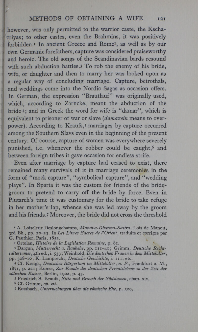 METHODS OF OBTAINING A WIFE 121 however, was only permitted to the warrior caste, the Kscha- triyas; to other castes, even the Brahmins, it was positively fe forbidden.Ï In ancient Greece and Rome^, as well as by our » own Germanic forefathers, capture was considered praiseworthy ; and heroic. The old songs of the Scandinavian bards resound ¡with such abduction battles .3 To rob the enemy of his bride, wife, or daughter and then to marry her was looked upon as a regular way of concluding marriage. Capture, betrothals, ;i and weddings come into the Nordic Sagas as occasion offers. In German, the expression ''Brautlauf was originally used, I which, according to Zarncke, meant the abduction of the I bride 4; and in Greek the word for wife is ''damar, which is equivalent to prisoner of war or slave {damazein means to over¬ power). According to Kraufs,5 marriages by capture occurred ^ among the Southern Slavs even in the beginning of the present I century. Of course, capture of women was everywhere severely j punished, i.e. whenever the robber could be caught,^ and 1 between foreign tribes it gave occasion for endless strife. I Even after marriage by capture had ceased to exist, there remained many survivals of it in marriage ceremonies in the 1 form of mock capture, symbolical capture, and wedding plays. In Sparta it was the custom for friends of the bride¬ groom to pretend to carry off the bride by force. Even in Plutarch's time it was customary for the bride to take refuge in her mother's lap, whence she was led away by the groom and his friends.7 Moreover, the bride did not cross the threshold ^ A. Loiseleur Deslongchamps, Manava-Dharma-Sastra. Lois de Manou, ^ 3rd Bk., pp. 20-23. In Les Livres Sacres de VOrient y traduits et corriges par G. Pauthier, Paris, 1852. ^ Ortolan, Histoire de la Legislation Romaine, p. 81. 3 Dargun, Mutterrecht и. Raubehe, pp. 111-40; Grimm, Deutsche Recht- saltertumer, 4th ed., i. 533 ; Weinhold, Die deutschen Frauen in dem Mittelalter, pp. 308-10; К. Lamprecht, Deutsche Geschichte, i. iii, etc. 4 Cf, ICreigk, Deutsches Bürgertum im Mittelalter, n. F., Frankfurt a. M., 1871, p. 221 ; Kunze, Zur Kunde des deutschen Privatsiebens in der Zeit dev sälischen Kaiser, Berlin, 1902, p. 45. 5 Friedrich S. Kraufs, Sitte und Brauch der Südslawen, chap, xiv, ^ Cf. Grimm, op. cit. 1 Rossbach, Untersuchungen über die römische Ehe^ p. 329,