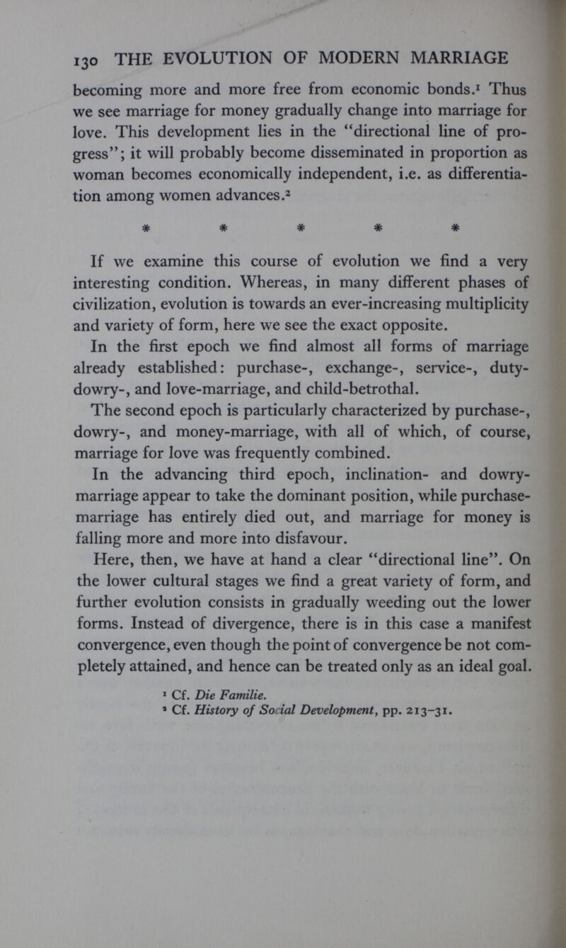 130 THE EVOLUTION OF MODERN MARRIAGE becoming more and more free from economic bonds.^ Thus we see marriage for money gradually change into marriage for love. This development lies in the directional line of pro¬ gress; it will probably become disseminated in proportion as woman becomes economically independent, i.e. as differentia¬ tion among women advances # # # # # If we examine this course of evolution we find a very interesting condition. Whereas, in many different phases of civilization, evolution is towards an ever-increasing multiplicity and variety of form, here we see the exact opposite. In the first epoch we find almost all forms of marriage already established: purchase-, exchange-, service-, duty- dowry-, and love-marriage, and child-betrothal. The second epoch is particularly characterized by purchase-, dowry-, and money-marriage, with all of which, of course, marriage for love was frequently combined. In the advancing third epoch, inclination- and dowry- marriage appear to take the dominant position, while purchase- marriage has entirely died out, and marriage for money is falling more and more into disfavour. Here, then, we have at hand a clear directional line. On the lower cultural stages we find a great variety of form, and further evolution consists in gradually weeding out the lower forms. Instead of divergence, there is in this case a manifest convergence, even though the point of convergence be not com¬ pletely attained, and hence can be treated only as an ideal goal. ^ Cf. Die Familie. ' Cf. History of Social Development, pp. 213-31.