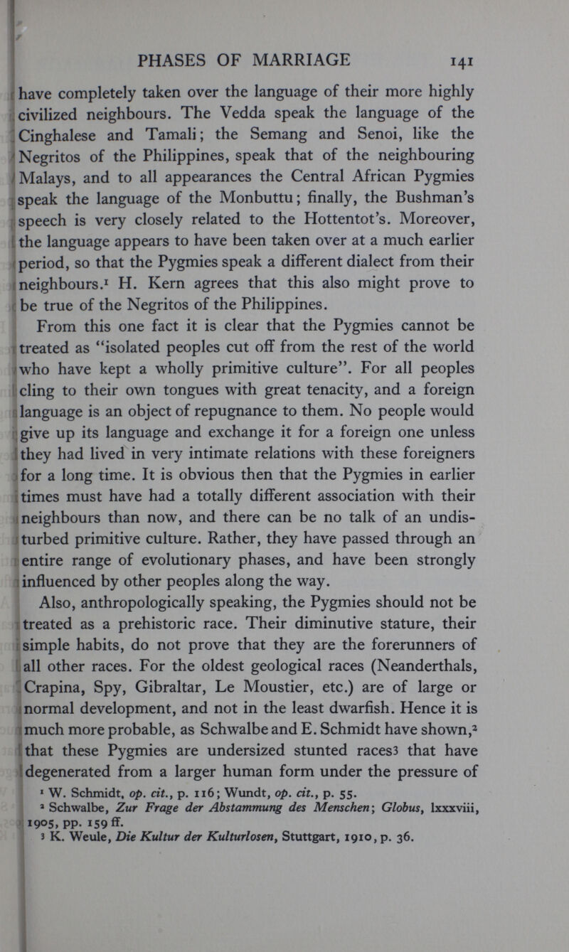 PHASES OF MARRIAGE 141 г have completely taken over the language of their more highly ; civilized neighbours. The Vedda speak the language of the Singhalese and Tamali; the Semang and Senoi, like the 'Negritos of the Philippines, speak that of the neighbouring /Malays, and to all appearances the Central African Pygmies speak the language of the Monbuttu; finally, the Bushman's speech is very closely related to the Hottentot's. Moreover, t the language appears to have been taken over at a much earlier (period, so that the Pygmies speak a different dialect from their (neighbours.! H. Kern agrees that this also might prove to г be true of the Negritos of the Philippines. From this one fact it is clear that the Pygmies cannot be treated as ''isolated peoples cut off from the rest of the world /who have kept a wholly primitive culture. For all peoples {: cling to their own tongues with great tenacity, and a foreign slanguage is an object of repugnance to them. No people would Cgive up its language and exchange it for a foreign one unless they had lived in very intimate relations with these foreigners for a long time. It is obvious then that the Pygmies in earlier times must have had a totally different association with their neighbours than now, and there can be no talk of an undis- jturbed primitive culture. Rather, they have passed through an i:entire range of evolutionary phases, and have been strongly 1 influenced by other peoples along the way. Also, anthropologically speaking, the Pygmies should not be treated as a prehistoric race. Their diminutive stature, their simple habits, do not prove that they are the forerunners of all other races. For the oldest geological races (Neanderthals, -Crapina, Spy, Gibraltar, Le Moustier, etc.) are of large or I normal development, and not in the least dwarfish. Hence it is much more probable, as Schwalbe and E. Schmidt have shown,^ that these Pygmies are undersized stunted races3 that have ■ degenerated from a larger human form under the pressure of ^ W. Schmidt, op. cit., p. ii6; Wundt, op. cit., p. 55. > Schwalbe, Zur Frage der Abstammung des Menschen', Globus, Ixxxviii, .;i905, pp. 159 ff. 3 K. Weule, Die Kultur der Kulturlosen^ Stuttgart, 1910, p. 36.