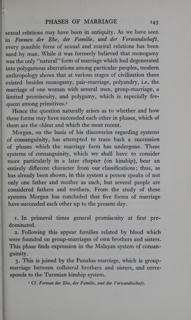 PHASES OF MARRIAGE 143 sexual relations may have been in antiquity. As we have seen in Formen der Ehe, der Familie^ und der Verwandschaft, every possible form of sexual and marital relations has been used by man. While it was formerly believed that monogamy was the only natural form of marriage which had degenerated into polygamous aberrations among particular peoples, modern anthropology shows that at various stages of civilization there existed besides monogamy, pair-marriage, polyandry, i.e. the marriage of one woman with several men, group-marriage, a limited promiscuity, and polygamy, which is especially fre¬ quent among primitives.^ Hence the question naturally arises as to whether and how these forms may have succeeded each other in phases, which of them are the oldest and which the most recent. Morgan, on the basis of his discoveries regarding systems of consanguinity, has attempted to trace back a succession of phases which the marriage form has undergone. These systems of consanguinity, which we shall have to consider more particularly in a later chapter (on kinship), bear an entirely different character from our classifications; thus, as has already been shown, in this system a person speaks of not only one father and mother as such, but several people are considered fathers and mothers. From the study of these systems Morgan has concluded that five forms of marriage have succeeded each other up to the present day. 1. In primeval times general promiscuity at first pre¬ dominated. 2. Following this appear families related by blood which were founded on group-marriages of own brothers and sisters. This phase finds expression in the Malayan system of consan¬ guinity. 3. This is joined by the Punalua marriage, which is group- marriage between collateral brothers and sisters, and corre¬ sponds to the Turanian kinship system. ^ Cf. Formen der Eìie, der Familie, und der Verwandtschaft.