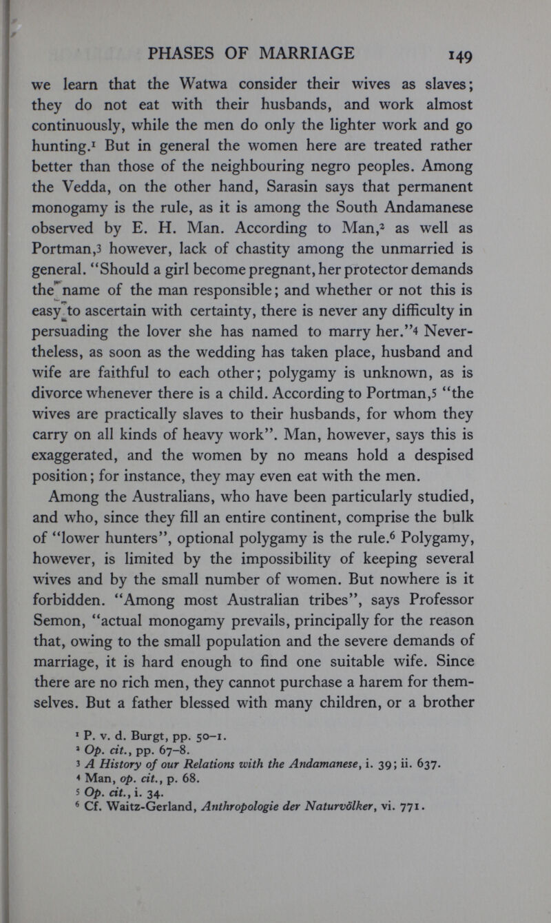 PHASES OF MARRIAGE 149 we learn that the Watwa consider their wives as slaves; they do not eat with their husbands, and work almost continuously, while the men do only the lighter work and go hunting.I But in general the women here are treated rather better than those of the neighbouring negro peoples. Among the Vedda, on the other hand, Sarasin says that permanent monogamy is the rule, as it is among the South Andamanese observed by E. H. Man. According to Man,^ as well as Portman,3 however, lack of chastity among the unmarried is general. Should a girl become pregnant,her protector demands the'^name of the man responsible ; and whether or not this is easy to ascertain with certainty, there is never any difficulty in persuading the lover she has named to marry her.4 Never¬ theless, as soon as the wedding has taken place, husband and wife are faithful to each other; polygamy is unknown, as is divorce whenever there is a child. According to Portman,5 the wives are practically slaves to their husbands, for whom they carry on all kinds of heavy work. Man, however, says this is exaggerated, and the women by no means hold a despised position; for instance, they may even eat with the men. Among the Australians, who have been particularly studied, and who, since they fill an entire continent, comprise the bulk of lower hunters, optional polygamy is the rule.^ Polygamy, however, is limited by the impossibility of keeping several wives and by the small number of women. But nowhere is it forbidden. Among most Australian tribes, says Professor Semon, actual monogamy prevails, principally for the reason that, owing to the small population and the severe demands of marriage, it is hard enough to find one suitable wife. Since there are no rich men, they cannot purchase a harem for them¬ selves. But a father blessed with many children, or a brother * P. V. d. Burgt, pp. 50-1. * Op. cit., pp. 67-8. 3 A History of our Relations with the Andamanese, i. 39; ii. 637. < Man, op. cit., p. 68. s Op. cit., i. 34. ^ Cf. Waitz-Gerland, Anthropologie der Naturvölker, vi. 771.