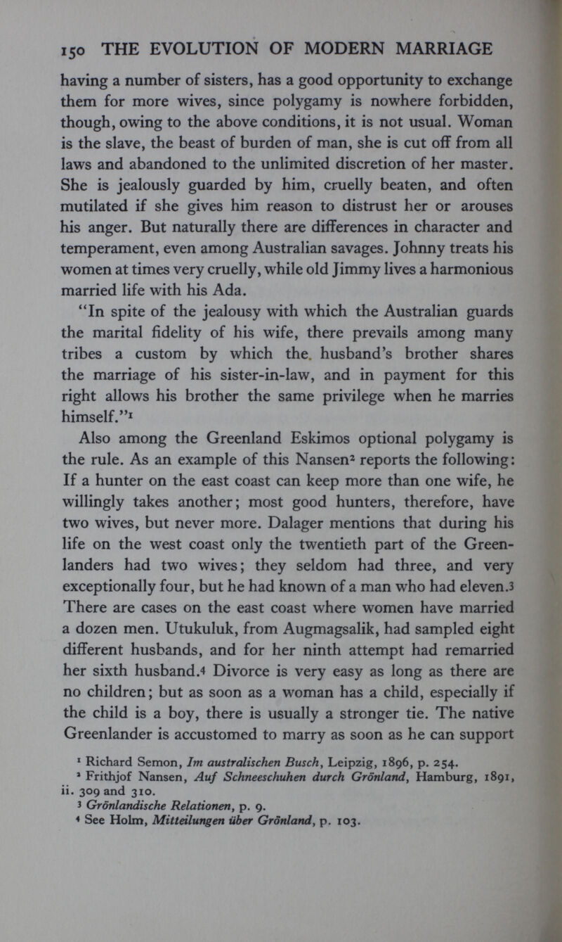 150 THE EVOLUTION OF MODERN MARRIAGE having a number of sisters, has a good opportunity to exchange them for more wives, since polygamy is nowhere forbidden, though, owing to the above conditions, it is not usual. Woman is the slave, the beast of burden of man, she is cut off from all laws and abandoned to the unlimited discretion of her master. She is jealously guarded by him, cruelly beaten, and often mutilated if she gives him reason to distrust her or arouses his anger. But naturally there are differences in character and temperament, even among Australian savages. Johnny treats his women at times very cruelly, while old Jimmy lives a harmonious married life with his Ada. In spite of the jealousy with which the Australian guards the marital fidelity of his wife, there prevails among many tribes a custom by which the. husband's brother shares the marriage of his sister-in-law, and in payment for this right allows his brother the same privilege when he marries himself. Also among the Greenland Eskimos optional polygamy is the rule. As an example of this Nansen^ reports the following: If a hunter on the east coast can keep more than one wife, he willingly takes another; most good hunters, therefore, have two wives, but never more. Dalager mentions that during his life on the west coast only the twentieth part of the Green- landers had two wives; they seldom had three, and very exceptionally four, but he had known of a man who had eleven.3 There are cases on the east coast where women have married a dozen men. Utukuluk, from Augmagsalik, had sampled eight different husbands, and for her ninth attempt had remarried her sixth husband.4 Divorce is very easy as long as there are no children; but as soon as a woman has a child, especially if the child is a boy, there is usually a stronger tie. The native Greenlander is accustomed to marry as soon as he can support * Richard Semon, Im australischen Buscha Leipzig, 1896, p. 254. * Frithjof Nansen, Auf Schneeschuhen durch Grönland, Hamburg, 1891, Ii. 309 and 310. 3 Grönlandische Relationen, p. 9. < See Holm, Mitteilungen über Grönland, p. 103.