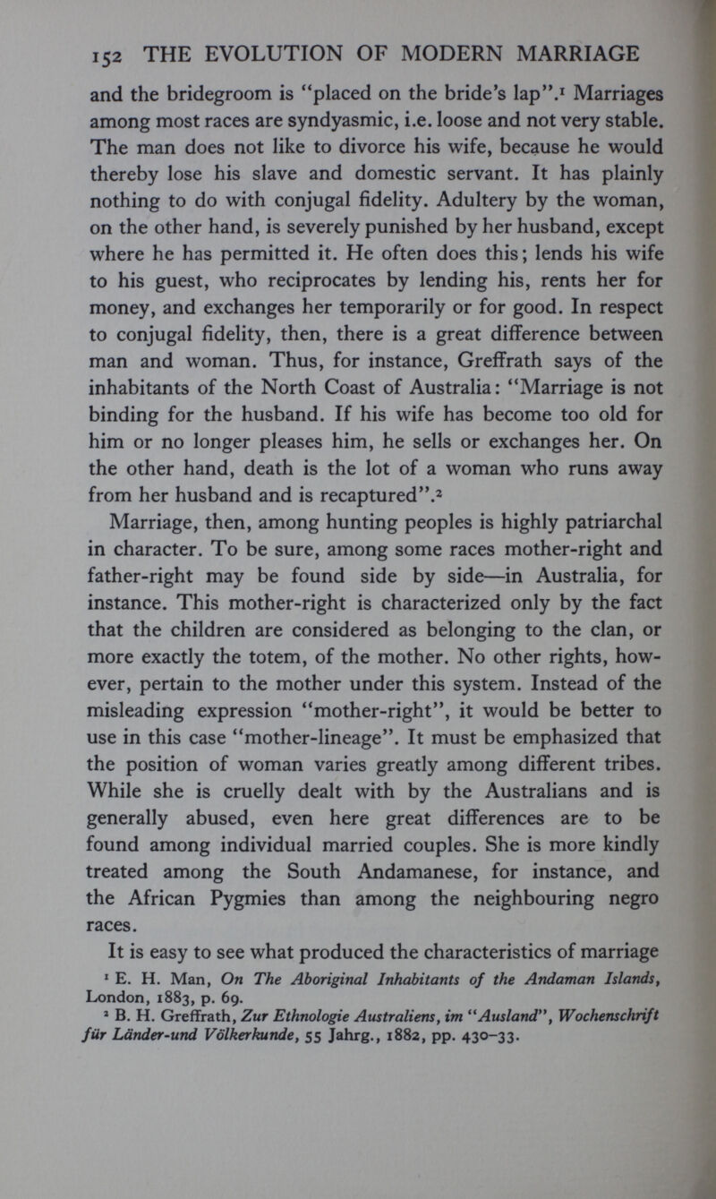 152 THE EVOLUTION OF MODERN MARRIAGE and the bridegroom is placed on the bride's lap.i Marriages among most races are syndyasmic, i.e. loose and not very stable. The man does not like to divorce his wife, because he would thereby lose his slave and domestic servant. It has plainly nothing to do with conjugal fidelity. Adultery by the woman, on the other hand, is severely punished by her husband, except where he has permitted it. He often does this; lends his wife to his guest, who reciprocates by lending his, rents her for money, and exchanges her temporarily or for good. In respect to conjugal fidelity, then, there is a great difference between man and woman. Thus, for instance, Greffrath says of the inhabitants of the North Coast of Australia: **Marriage is not binding for the husband. If his wife has become too old for him or no longer pleases him, he sells or exchanges her. On the other hand, death is the lot of a woman who runs away from her husband and is recaptured Marriage, then, among hunting peoples is highly patriarchal in character. To be sure, among some races mother-right and father-right may be found side by side—in Australia, for instance. This mother-right is characterized only by the fact that the children are considered as belonging to the clan, or more exactly the totem, of the mother. No other rights, how¬ ever, pertain to the mother under this system. Instead of the misleading expression mother-right, it would be better to use in this case mother-lineage. It must be emphasized that the position of woman varies greatly among different tribes. While she is cruelly dealt with by the Australians and is generally abused, even here great differences are to be found among individual married couples. She is more kindly treated among the South Andamanese, for instance, and the African Pygmies than among the neighbouring negro races. It is easy to see what produced the characteristics of marriage * E. H. Man, On The Aboriginal Inhabitants of the Andaman Islands^ London, 1883, p. 69. * B. H. Greffrath, Zur Ethnologie Atistraliens, im **Ausland*\ Wochenschrift für Länder-und Völkerkunde, 55 Jahrg., 1882, pp. 430-33.