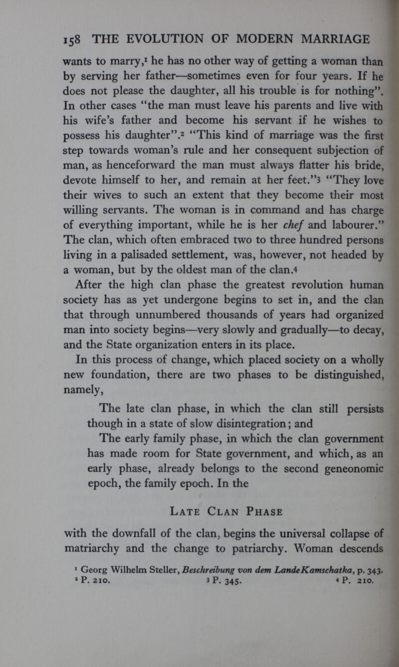 158 THE EVOLUTION OF MODERN MARRIAGE wants to marry,* he has no other way of getting a woman than by serving her father—sometimes even for four years. If he does not please the daughter, all his trouble is for nothing. In other cases the man must leave his parents and live with his wife's father and become his servant if he wishes to possess his daughter.2 This kind of marriage was the first step towards woman's rule and her consequent subjection of man, as henceforward the man must always flatter his bride, devote himself to her, and remain at her feet.3 They love their wives to such an extent that they become their most willing servants. The woman is in command and has charge of everything important, while he is her chef and labourer, The clan, which often embraced two to three hundred persons living in a palisaded settlement, was, however, not headed by a woman, but by the oldest man of the clan.4 After the high clan phase the greatest revolution human society has as yet undergone begins to set in, and the clan that through unnumbered thousands of years had organized man into society begins—^very slowly and gradually—to decay, and the State organization enters in its place. In this process of change, which placed society on a wholly new foundation, there are two phases to be distinguished, namely, The late clan phase, in which the clan still persists though in a state of slow disintegration ; and The early family phase, in which the clan government has made room for State government, and which, as an early phase, already belongs to the second geneonomic epoch, the family epoch. In the Late Clan Phase with the downfall of the clan, begins the universal collapse of matriarchy and the change to patriarchy. Woman descends * Georg Wilhelm Steller, Beschreibung von dem LandeKamsckatka, p. 343. » P. 210. 3 P. 345, 4P. 210.