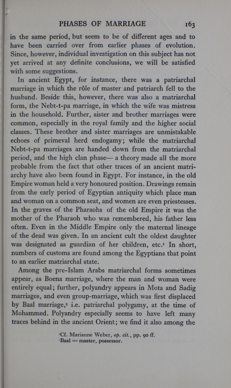 PHASES OF MARRIAGE 163 in the same period, but seem to be of different ages and to have been carried over from earlier phases of evolution. Since, however, individual investigation on this subject has not yet arrived at any definite conclusions, we will be satisfied with some suggestions. In ancient Egypt, for instance, there was a patriarchal marriage in which the rôle of master and patriarch fell to the husband. Beside this, however, there was also a matriarchal form, the Nebt-t-pa marriage, in which the wife was mistress in the household. Further, sister and brother marriages were common, especially in the royal family and the higher social classes. These brother and sister marriages are unmistakable echoes of primeval herd endogamy; while the matriarchal Nebt-t-pa marriages are handed down from the matriarchal period, and the high clan phase— a theory made all the more probable from the fact that other traces of an ancient matri¬ archy have also been found in Egypt. For instance, in the old Empire woman held a very honoured position. Drawings remain from the early period of Egyptian antiquity which place man and woman on a common seat, and women are even priestesses. In the graves of the Pharaohs of the old Empire it was the mother of the Pharaoh who was remembered, his father less often. Even in the Middle Empire only the maternal lineage of the dead was given. In an ancient cult the oldest daughter was designated as guardian of her children, etc.^ In short, numbers of customs are found among the Egyptians that point to an earlier matriarchal state. Among the pre-Islam Arabs matriarchal forms sometimes appear, as Boena marriage, where the man and woman were entirely equal; further, polyandry appears in Mota and Sadig marriages, and even group-marriage, which was first displaced by Baal marriage,^ i.e. patriarchal polygamy, at the time of Mohammed. Polyandry especially seems to have left many traces behind in the ancient Orient ; we find it also among the 'Cf. Marianne Weber, op. cit., pp. 90 ff. -Baal = master, possessor.