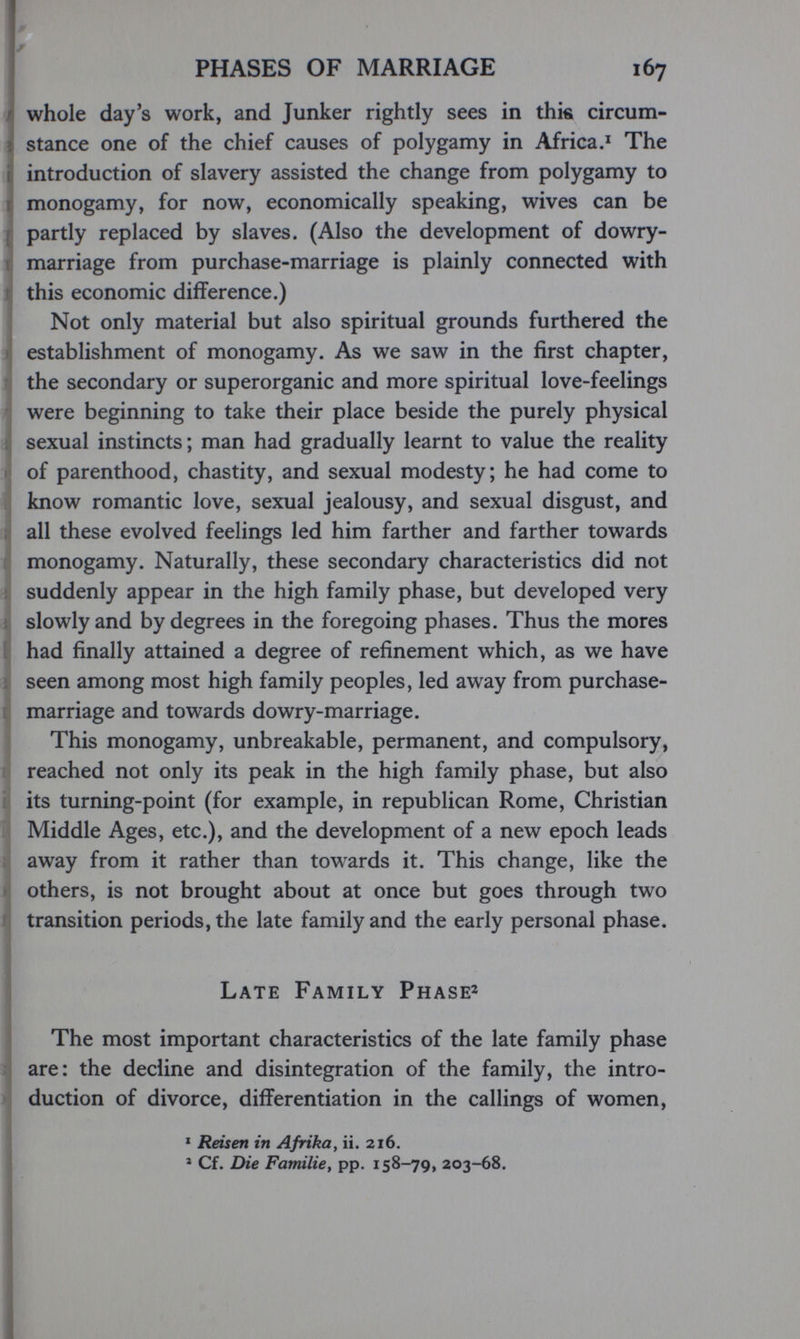 PHASES OF MARRIAGE 167 I whole day's work, and Junker rightly sees in thie circum¬ stance one of the chief causes of polygamy in Africa.^ The introduction of slavery assisted the change from polygamy to monogamy, for now, economically speaking, wives can be partly replaced by slaves. (Also the development of dowry- ( marriage from purchase-marriage is plainly connected with 1 this economic difference.) Not only material but also spiritual grounds furthered the I, establishment of monogamy. As we saw in the first chapter, ^ the secondary or superorganic and more spiritual love-feelings i were beginning to take their place beside the purely physical jj sexual instincts; man had gradually learnt to value the reality ij of parenthood, chastity, and sexual modesty; he had come to know romantic love, sexual jealousy, and sexual disgust, and : all these evolved feelings led him farther and farther towards : monogamy. Naturally, these secondary characteristics did not Í suddenly appear in the high family phase, but developed very M slowly and by degrees in the foregoing phases. Thus the mores I had finally attained a degree of refinement which, as we have Ì seen among most high family peoples, led away from purchase- marriage and towards dowry-marriage. This monogamy, unbreakable, permanent, and compulsory, i reached not only its peak in the high family phase, but also tí its turning-point (for example, in republican Rome, Christian ú Middle Ages, etc.), and the development of a new epoch leads ; away from it rather than towards it. This change, like the Í others, is not brought about at once but goes through two ' transition periods, the late family and the early personal phase. Late Family Phaser jThe most important characteristics of the late family phase are: the decline and disintegration of the family, the intro¬ duction of divorce, differentiation in the callings of women, * Reisen in Afrika, ii. 216. » Cf. Die Familie, pp. 158-79, 203-68.