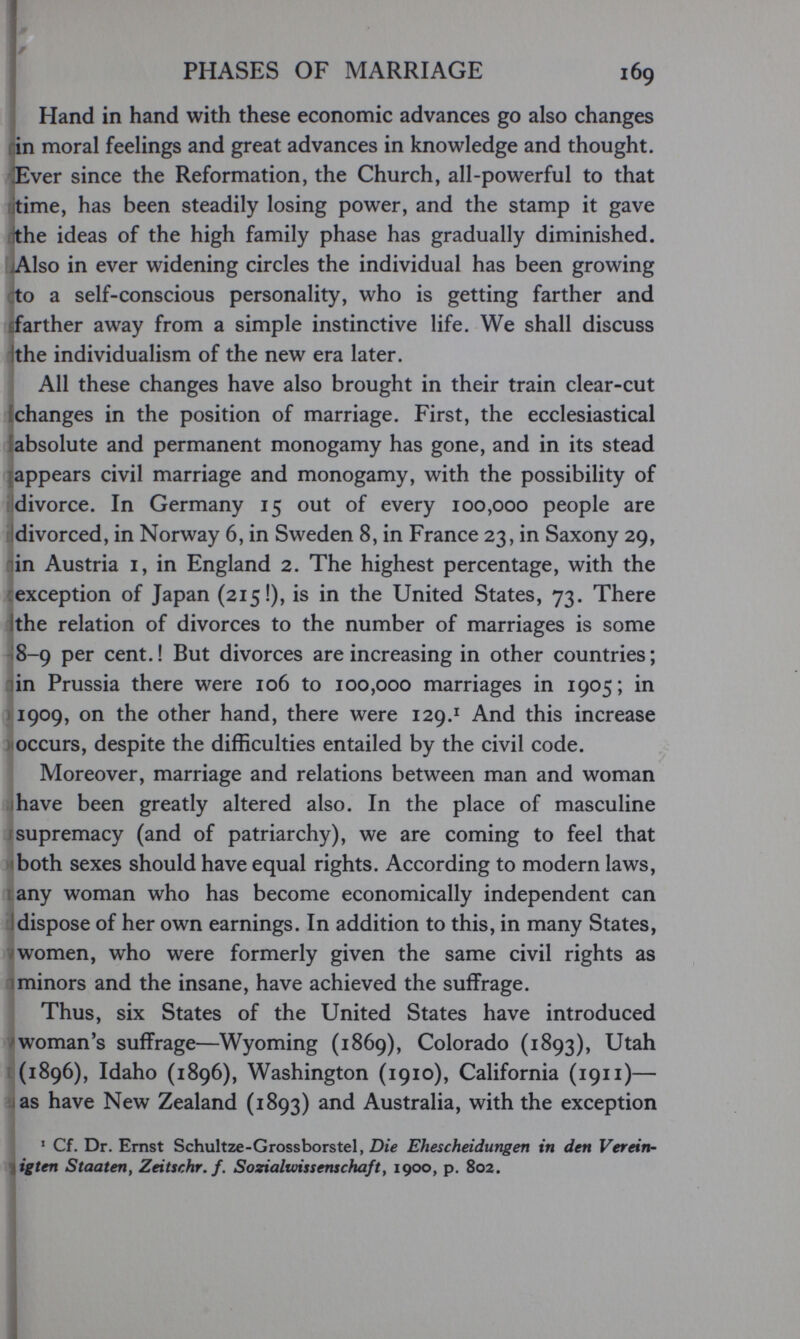 I PHASES OF MARRIAGE 169 1 Hand in hand with these economic advances go also changes rin moral feelings and great advances in knowledge and thought. Ever since the Reformation, the Church, all-powerful to that itime, has been steadily losing power, and the stamp it gave ithe ideas of the high family phase has gradually diminished. jAlso in ever widening circles the individual has been growing to a self-conscious personality, who is getting farther and farther away from a simple instinctive life. We shall discuss ithe individualism of the new era later. All these changes have also brought in their train clear-cut {changes in the position of marriage. First, the ecclesiastical [absolute and permanent monogamy has gone, and in its stead [appears civil marriage and monogamy, with the possibility of divorce. In Germany 15 out of every 100,000 people are divorced, in Norway 6, in Sweden 8, in France 23, in Saxony 29, in Austria I, in England 2. The highest percentage, with the exception of Japan (215!), is in the United States, 73. There Ithe relation of divorces to the number of marriages is some ¡8-9 per cent.! But divorces are increasing in other countries; riin Prussia there were 106 to 100,000 marriages in 1905; in ) 1909, on the other hand, there were 129.^ And this increase occurs, despite the difficulties entailed by the civil code. Moreover, marriage and relations between man and woman I have been greatly altered also. In the place of masculine supremacy (and of patriarchy), we are coming to feel that 'both sexes should have equal rights. According to modern laws, sany woman who has become economically independent can dispose of her own earnings. In addition to this, in many States, women, who were formerly given the same civil rights as minors and the insane, have achieved the suffrage. Thus, six States of the United States have introduced ^ woman's suffrage—Wyoming (1869), Colorado (1893), Utah [(1896), Idaho (1896), Washington (1910), California (1911)— i as have New Zealand (1893) and Australia, with the exception ' Cf. Dr. Ernst Schultze-Grossborstel, Die Ehescheidungen in den Verein- iigten Staaten, Zeitschr.f. Sozialvnssenschaft, 1900, p. 802.